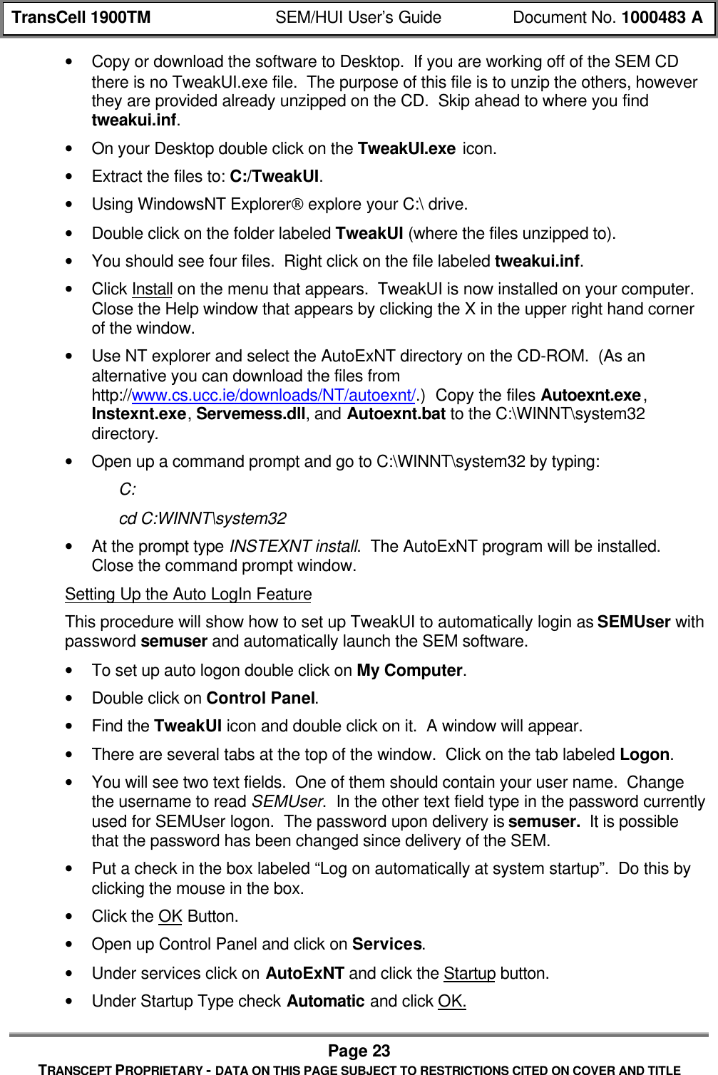 TransCell 1900TM SEM/HUI User’s Guide Document No. 1000483 APage 23TRANSCEPT PROPRIETARY - DATA ON THIS PAGE SUBJECT TO RESTRICTIONS CITED ON COVER AND TITLE• Copy or download the software to Desktop. If you are working off of the SEM CDthere is no TweakUI.exe file. The purpose of this file is to unzip the others, howeverthey are provided already unzipped on the CD. Skip ahead to where you findtweakui.inf.• On your Desktop double click on the TweakUI.exe icon.• Extract the files to: C:/TweakUI.• Using WindowsNT Explorer explore your C:\ drive.• Double click on the folder labeled TweakUI (where the files unzipped to).• You should see four files. Right click on the file labeled tweakui.inf.• Click Install on the menu that appears. TweakUI is now installed on your computer.Close the Help window that appears by clicking the X in the upper right hand cornerof the window.• Use NT explorer and select the AutoExNT directory on the CD-ROM. (As analternative you can download the files fromhttp://www.cs.ucc.ie/downloads/NT/autoexnt/.) Copy the files Autoexnt.exe,Instexnt.exe, Servemess.dll, and Autoexnt.bat to the C:\WINNT\system32directory.• Open up a command prompt and go to C:\WINNT\system32 by typing:C:cd C:WINNT\system32• At the prompt type INSTEXNT install. The AutoExNT program will be installed.Close the command prompt window.Setting Up the Auto LogIn FeatureThis procedure will show how to set up TweakUI to automatically login as SEMUser withpassword semuser and automatically launch the SEM software.• To set up auto logon double click on My Computer.• Double click on Control Panel.• Find the TweakUI icon and double click on it. A window will appear.• There are several tabs at the top of the window. Click on the tab labeled Logon.• You will see two text fields. One of them should contain your user name. Changethe username to read SEMUser. In the other text field type in the password currentlyused for SEMUser logon. The password upon delivery is semuser. It is possiblethat the password has been changed since delivery of the SEM.• Put a check in the box labeled “Log on automatically at system startup”. Do this byclicking the mouse in the box.• Click the OK Button.• Open up Control Panel and click on Services.• Under services click on AutoExNT and click the Startup button.• Under Startup Type check Automatic and click OK.