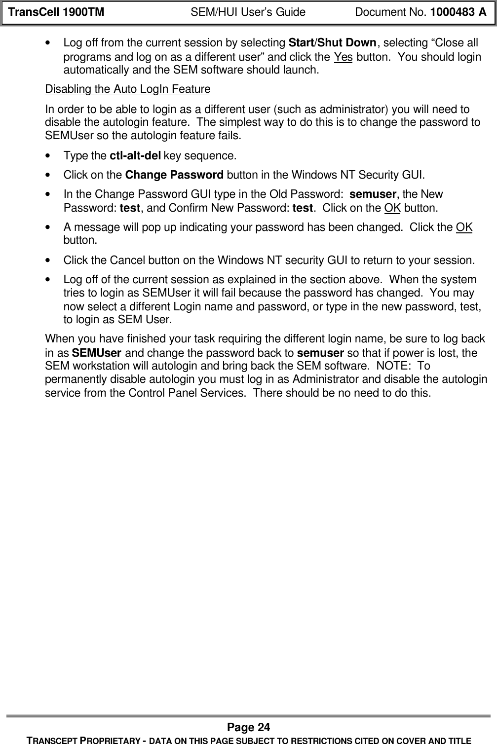 TransCell 1900TM SEM/HUI User’s Guide Document No. 1000483 APage 24TRANSCEPT PROPRIETARY - DATA ON THIS PAGE SUBJECT TO RESTRICTIONS CITED ON COVER AND TITLE• Log off from the current session by selecting Start/Shut Down, selecting “Close allprograms and log on as a different user” and click the Yes button. You should loginautomatically and the SEM software should launch.Disabling the Auto LogIn FeatureIn order to be able to login as a different user (such as administrator) you will need todisable the autologin feature. The simplest way to do this is to change the password toSEMUser so the autologin feature fails.• Type the ctl-alt-del key sequence.• Click on the Change Password button in the Windows NT Security GUI.• In the Change Password GUI type in the Old Password: semuser, the NewPassword: test, and Confirm New Password: test. Click on the OK button.• A message will pop up indicating your password has been changed. Click the OKbutton.• Click the Cancel button on the Windows NT security GUI to return to your session.• Log off of the current session as explained in the section above. When the systemtries to login as SEMUser it will fail because the password has changed. You maynow select a different Login name and password, or type in the new password, test,to login as SEM User.When you have finished your task requiring the different login name, be sure to log backin as SEMUser and change the password back to semuser so that if power is lost, theSEM workstation will autologin and bring back the SEM software. NOTE: Topermanently disable autologin you must log in as Administrator and disable the autologinservice from the Control Panel Services. There should be no need to do this.