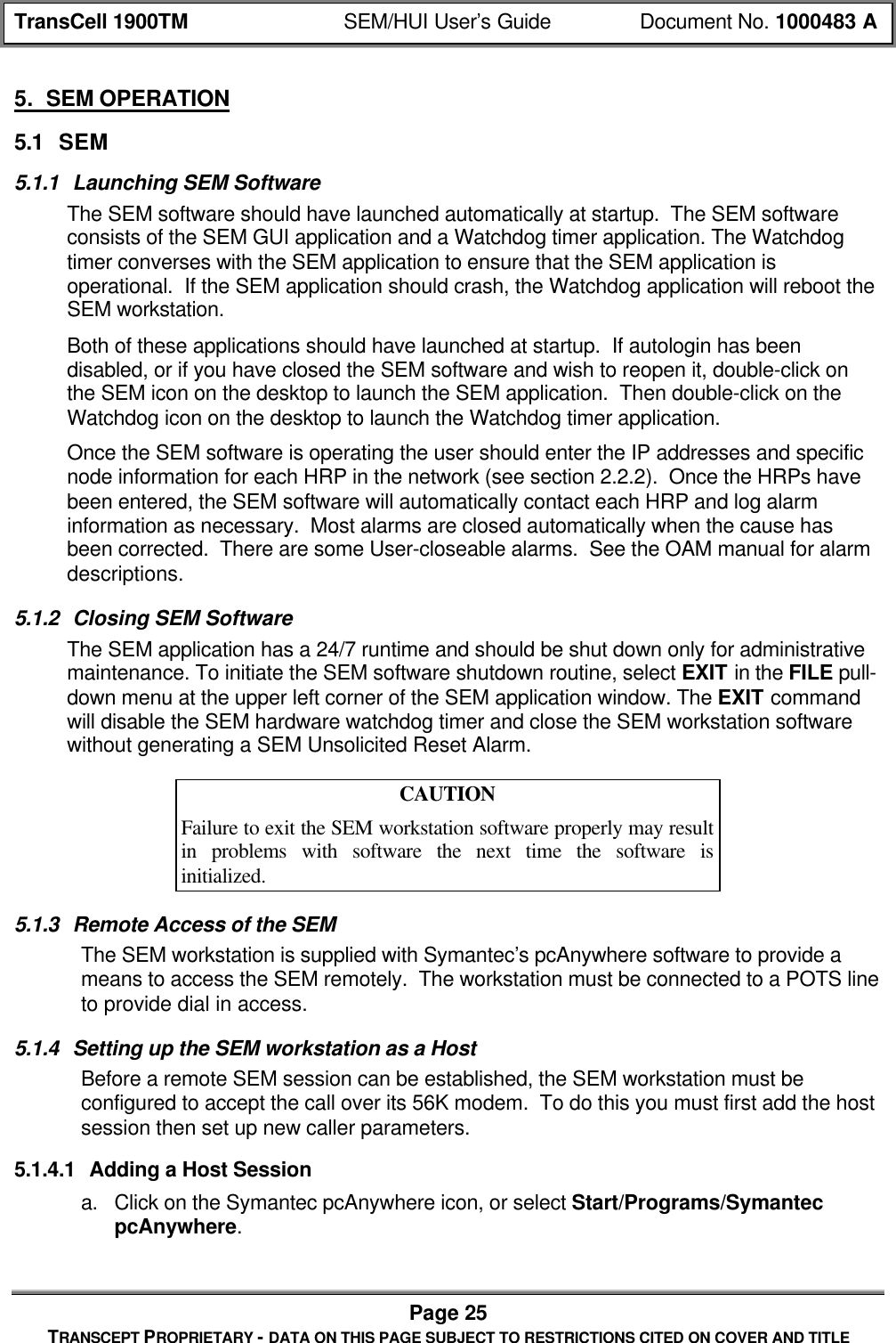TransCell 1900TM SEM/HUI User’s Guide Document No. 1000483 APage 25TRANSCEPT PROPRIETARY - DATA ON THIS PAGE SUBJECT TO RESTRICTIONS CITED ON COVER AND TITLE5. SEM OPERATION5.1 SEM5.1.1 Launching SEM SoftwareThe SEM software should have launched automatically at startup. The SEM softwareconsists of the SEM GUI application and a Watchdog timer application. The Watchdogtimer converses with the SEM application to ensure that the SEM application isoperational. If the SEM application should crash, the Watchdog application will reboot theSEM workstation.Both of these applications should have launched at startup. If autologin has beendisabled, or if you have closed the SEM software and wish to reopen it, double-click onthe SEM icon on the desktop to launch the SEM application. Then double-click on theWatchdog icon on the desktop to launch the Watchdog timer application.Once the SEM software is operating the user should enter the IP addresses and specificnode information for each HRP in the network (see section 2.2.2). Once the HRPs havebeen entered, the SEM software will automatically contact each HRP and log alarminformation as necessary. Most alarms are closed automatically when the cause hasbeen corrected. There are some User-closeable alarms. See the OAM manual for alarmdescriptions.5.1.2 Closing SEM SoftwareThe SEM application has a 24/7 runtime and should be shut down only for administrativemaintenance. To initiate the SEM software shutdown routine, select EXIT in the FILE pull-down menu at the upper left corner of the SEM application window. The EXIT commandwill disable the SEM hardware watchdog timer and close the SEM workstation softwarewithout generating a SEM Unsolicited Reset Alarm.CAUTIONFailure to exit the SEM workstation software properly may resultin problems with software the next time the software isinitialized.5.1.3 Remote Access of the SEMThe SEM workstation is supplied with Symantec’s pcAnywhere software to provide ameans to access the SEM remotely. The workstation must be connected to a POTS lineto provide dial in access.5.1.4 Setting up the SEM workstation as a HostBefore a remote SEM session can be established, the SEM workstation must beconfigured to accept the call over its 56K modem. To do this you must first add the hostsession then set up new caller parameters.5.1.4.1 Adding a Host Sessiona. Click on the Symantec pcAnywhere icon, or select Start/Programs/SymantecpcAnywhere.