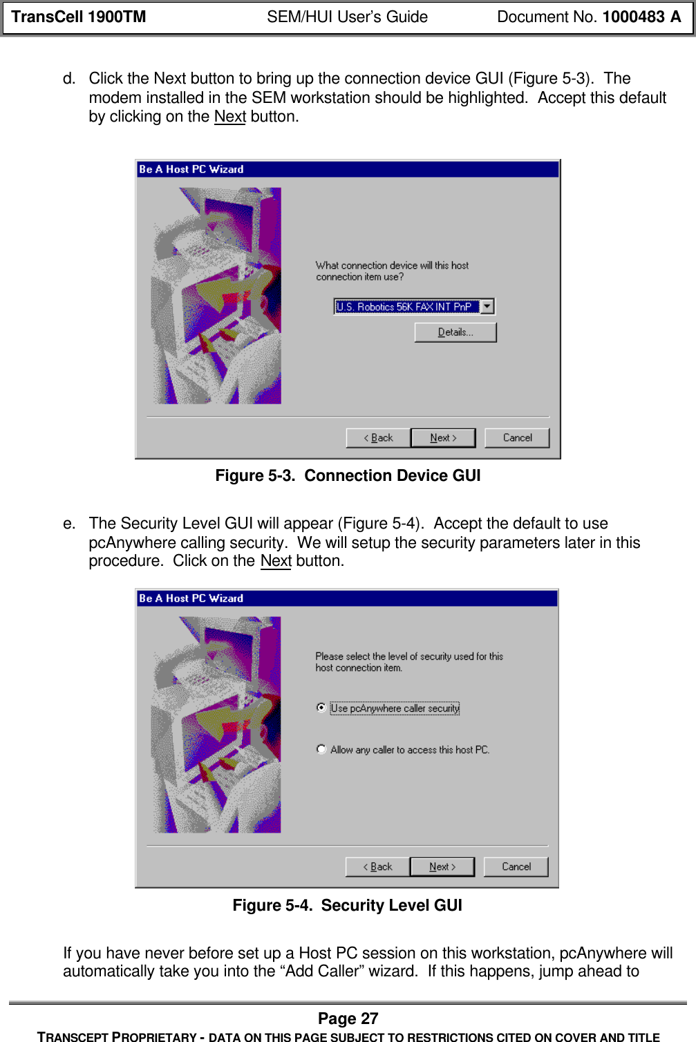 TransCell 1900TM SEM/HUI User’s Guide Document No. 1000483 APage 27TRANSCEPT PROPRIETARY - DATA ON THIS PAGE SUBJECT TO RESTRICTIONS CITED ON COVER AND TITLEd. Click the Next button to bring up the connection device GUI (Figure 5-3). Themodem installed in the SEM workstation should be highlighted. Accept this defaultby clicking on the Next button.Figure 5-3. Connection Device GUIe. The Security Level GUI will appear (Figure 5-4). Accept the default to usepcAnywhere calling security. We will setup the security parameters later in thisprocedure. Click on the Next button.Figure 5-4. Security Level GUIIf you have never before set up a Host PC session on this workstation, pcAnywhere willautomatically take you into the “Add Caller” wizard. If this happens, jump ahead to