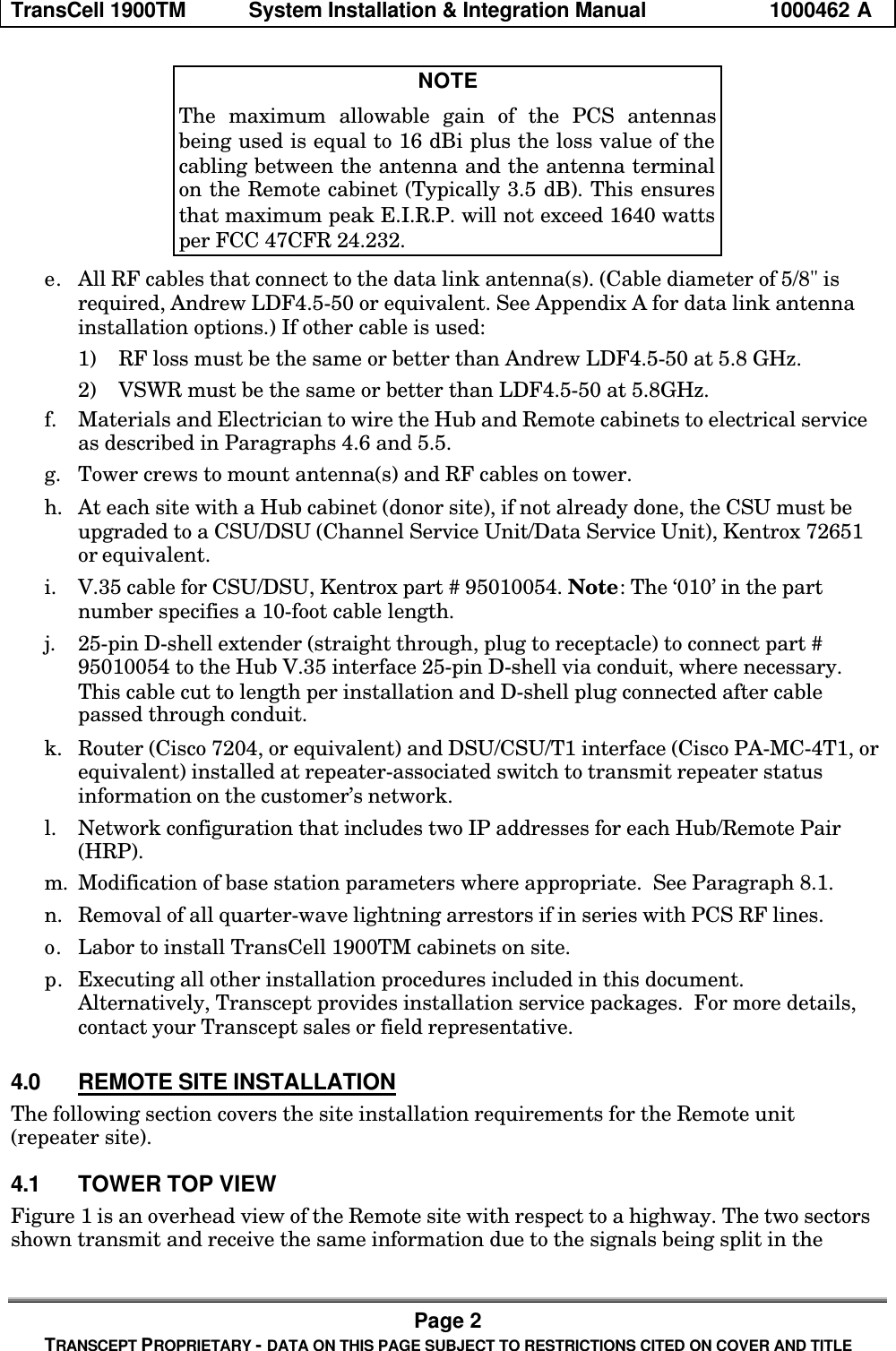 TransCell 1900TM System Installation & Integration Manual 1000462 APage 2TRANSCEPT PROPRIETARY - DATA ON THIS PAGE SUBJECT TO RESTRICTIONS CITED ON COVER AND TITLENOTEThe maximum allowable gain of the PCS antennasbeing used is equal to 16 dBi plus the loss value of thecabling between the antenna and the antenna terminalon the Remote cabinet (Typically 3.5 dB). This ensuresthat maximum peak E.I.R.P. will not exceed 1640 wattsper FCC 47CFR 24.232.e. All RF cables that connect to the data link antenna(s). (Cable diameter of 5/8" isrequired, Andrew LDF4.5-50 or equivalent. See Appendix A for data link antennainstallation options.) If other cable is used:1) RF loss must be the same or better than Andrew LDF4.5-50 at 5.8 GHz.2) VSWR must be the same or better than LDF4.5-50 at 5.8GHz.f. Materials and Electrician to wire the Hub and Remote cabinets to electrical serviceas described in Paragraphs 4.6 and 5.5.g. Tower crews to mount antenna(s) and RF cables on tower.h. At each site with a Hub cabinet (donor site), if not already done, the CSU must beupgraded to a CSU/DSU (Channel Service Unit/Data Service Unit), Kentrox 72651or equivalent.i. V.35 cable for CSU/DSU, Kentrox part # 95010054. Note: The ‘010’ in the partnumber specifies a 10-foot cable length.j. 25-pin D-shell extender (straight through, plug to receptacle) to connect part #95010054 to the Hub V.35 interface 25-pin D-shell via conduit, where necessary.This cable cut to length per installation and D-shell plug connected after cablepassed through conduit.k. Router (Cisco 7204, or equivalent) and DSU/CSU/T1 interface (Cisco PA-MC-4T1, orequivalent) installed at repeater-associated switch to transmit repeater statusinformation on the customer’s network.l. Network configuration that includes two IP addresses for each Hub/Remote Pair(HRP).m. Modification of base station parameters where appropriate. See Paragraph 8.1.n. Removal of all quarter-wave lightning arrestors if in series with PCS RF lines.o. Labor to install TransCell 1900TM cabinets on site.p. Executing all other installation procedures included in this document.Alternatively, Transcept provides installation service packages. For more details,contact your Transcept sales or field representative.4.0 REMOTE SITE INSTALLATIONThe following section covers the site installation requirements for the Remote unit(repeater site).4.1 TOWER TOP VIEWFigure 1 is an overhead view of the Remote site with respect to a highway. The two sectorsshown transmit and receive the same information due to the signals being split in the