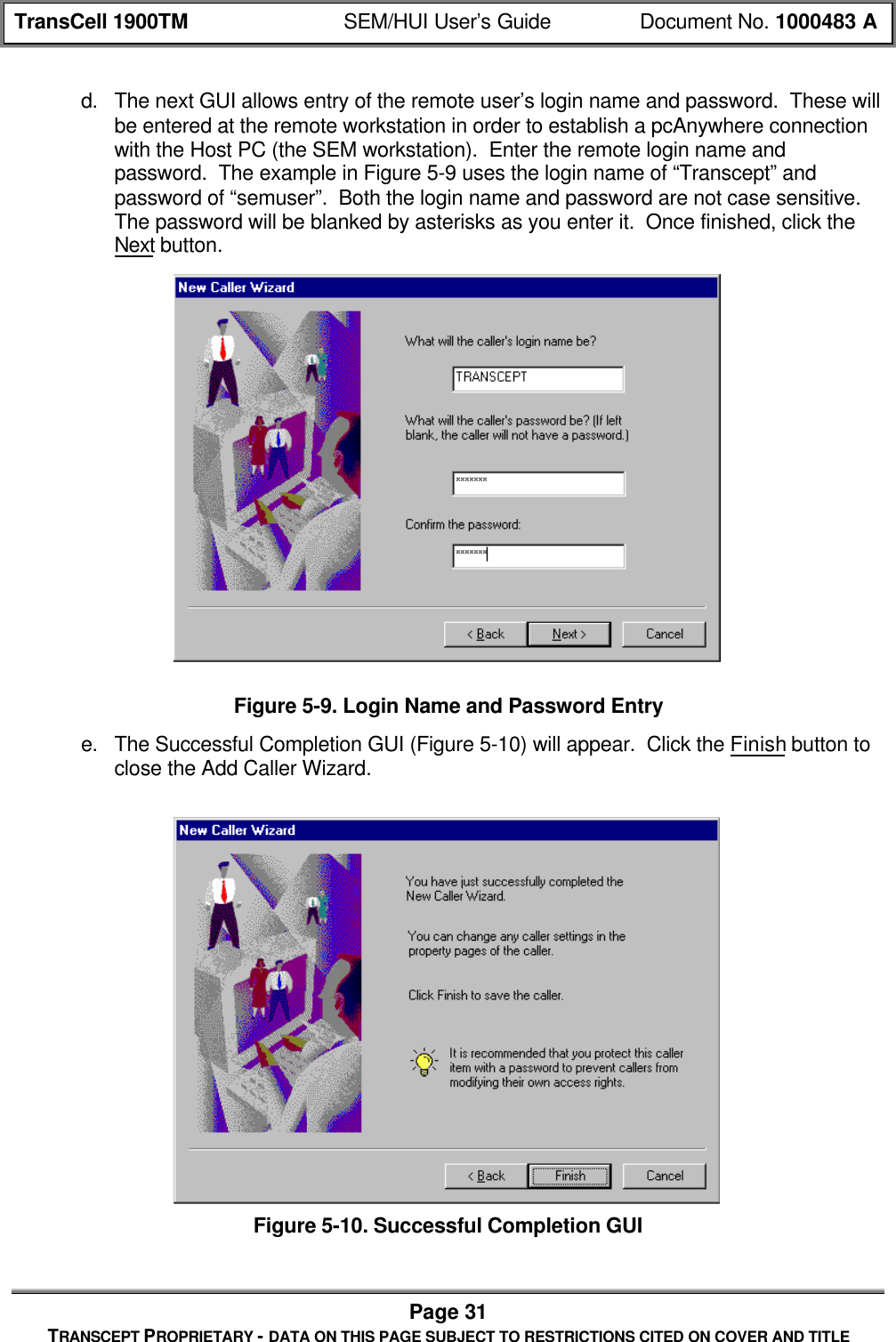 TransCell 1900TM SEM/HUI User’s Guide Document No. 1000483 APage 31TRANSCEPT PROPRIETARY - DATA ON THIS PAGE SUBJECT TO RESTRICTIONS CITED ON COVER AND TITLEd. The next GUI allows entry of the remote user’s login name and password. These willbe entered at the remote workstation in order to establish a pcAnywhere connectionwith the Host PC (the SEM workstation). Enter the remote login name andpassword. The example in Figure 5-9 uses the login name of “Transcept” andpassword of “semuser”. Both the login name and password are not case sensitive.The password will be blanked by asterisks as you enter it. Once finished, click theNext button.Figure 5-9. Login Name and Password Entrye. The Successful Completion GUI (Figure 5-10) will appear. Click the Finish button toclose the Add Caller Wizard.Figure 5-10. Successful Completion GUI
