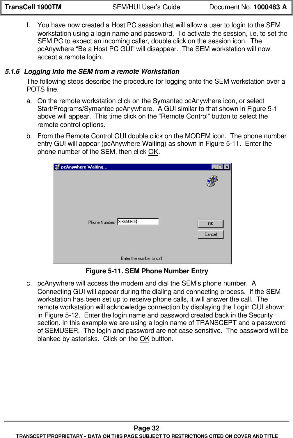 TransCell 1900TM SEM/HUI User’s Guide Document No. 1000483 APage 32TRANSCEPT PROPRIETARY - DATA ON THIS PAGE SUBJECT TO RESTRICTIONS CITED ON COVER AND TITLEf. You have now created a Host PC session that will allow a user to login to the SEMworkstation using a login name and password. To activate the session, i.e. to set theSEM PC to expect an incoming caller, double click on the session icon. ThepcAnywhere “Be a Host PC GUI” will disappear. The SEM workstation will nowaccept a remote login.5.1.6 Logging into the SEM from a remote WorkstationThe following steps describe the procedure for logging onto the SEM workstation over aPOTS line.a. On the remote workstation click on the Symantec pcAnywhere icon, or selectStart/Programs/Symantec pcAnywhere. A GUI similar to that shown in Figure 5-1above will appear. This time click on the “Remote Control” button to select theremote control options.b. From the Remote Control GUI double click on the MODEM icon. The phone numberentry GUI will appear (pcAnywhere Waiting) as shown in Figure 5-11. Enter thephone number of the SEM, then click OK.Figure 5-11. SEM Phone Number Entryc. pcAnywhere will access the modem and dial the SEM’s phone number. AConnecting GUI will appear during the dialing and connecting process. If the SEMworkstation has been set up to receive phone calls, it will answer the call. Theremote workstation will acknowledge connection by displaying the Login GUI shownin Figure 5-12. Enter the login name and password created back in the Securitysection. In this example we are using a login name of TRANSCEPT and a passwordof SEMUSER. The login and password are not case sensitive. The password will beblanked by asterisks. Click on the OK buttton.