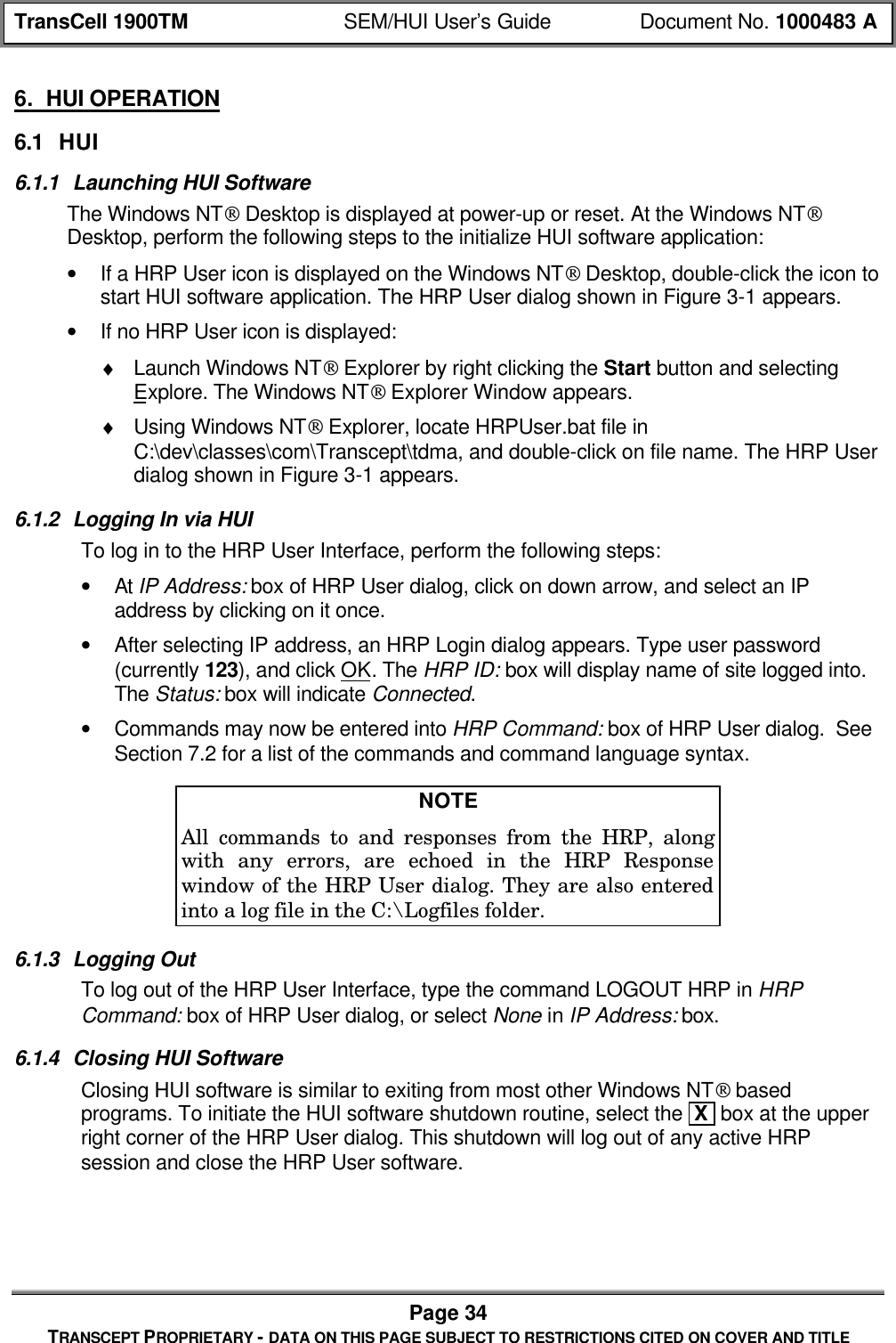 TransCell 1900TM SEM/HUI User’s Guide Document No. 1000483 APage 34TRANSCEPT PROPRIETARY - DATA ON THIS PAGE SUBJECT TO RESTRICTIONS CITED ON COVER AND TITLE6. HUI OPERATION6.1 HUI6.1.1 Launching HUI SoftwareThe Windows NT Desktop is displayed at power-up or reset. At the Windows NTDesktop, perform the following steps to the initialize HUI software application:• If a HRP User icon is displayed on the Windows NT Desktop, double-click the icon tostart HUI software application. The HRP User dialog shown in Figure 3-1 appears.• If no HRP User icon is displayed:♦ Launch Windows NT Explorer by right clicking the Start button and selectingExplore. The Windows NT Explorer Window appears.♦ Using Windows NT Explorer, locate HRPUser.bat file inC:\dev\classes\com\Transcept\tdma, and double-click on file name. The HRP Userdialog shown in Figure 3-1 appears.6.1.2 Logging In via HUITo log in to the HRP User Interface, perform the following steps:• At IP Address: box of HRP User dialog, click on down arrow, and select an IPaddress by clicking on it once.• After selecting IP address, an HRP Login dialog appears. Type user password(currently 123), and click OK. The HRP ID: box will display name of site logged into.The Status: box will indicate Connected.• Commands may now be entered into HRP Command: box of HRP User dialog. SeeSection 7.2 for a list of the commands and command language syntax.NOTEAll commands to and responses from the HRP, alongwith any errors, are echoed in the HRP Responsewindow of the HRP User dialog. They are also enteredinto a log file in the C:\Logfiles folder.6.1.3 Logging OutTo log out of the HRP User Interface, type the command LOGOUT HRP in HRPCommand: box of HRP User dialog, or select None in IP Address: box.6.1.4 Closing HUI SoftwareClosing HUI software is similar to exiting from most other Windows NT basedprograms. To initiate the HUI software shutdown routine, select the X box at the upperright corner of the HRP User dialog. This shutdown will log out of any active HRPsession and close the HRP User software.