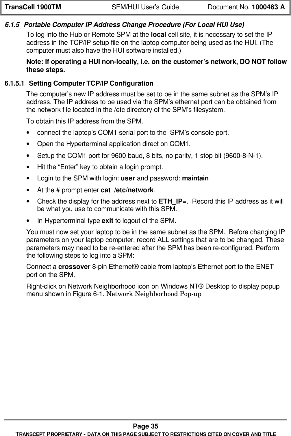 TransCell 1900TM SEM/HUI User’s Guide Document No. 1000483 APage 35TRANSCEPT PROPRIETARY - DATA ON THIS PAGE SUBJECT TO RESTRICTIONS CITED ON COVER AND TITLE6.1.5 Portable Computer IP Address Change Procedure (For Local HUI Use)To log into the Hub or Remote SPM at the local cell site, it is necessary to set the IPaddress in the TCP/IP setup file on the laptop computer being used as the HUI. (Thecomputer must also have the HUI software installed.)Note: If operating a HUI non-locally, i.e. on the customer’s network, DO NOT followthese steps.6.1.5.1 Setting Computer TCP/IP ConfigurationThe computer’s new IP address must be set to be in the same subnet as the SPM’s IPaddress. The IP address to be used via the SPM’s ethernet port can be obtained fromthe network file located in the /etc directory of the SPM’s filesystem.To obtain this IP address from the SPM.• connect the laptop’s COM1 serial port to the SPM’s console port.• Open the Hyperterminal application direct on COM1.• Setup the COM1 port for 9600 baud, 8 bits, no parity, 1 stop bit (9600-8-N-1).• Hit the “Enter” key to obtain a login prompt.• Login to the SPM with login: user and password: maintain• At the # prompt enter cat /etc/network.• Check the display for the address next to ETH_IP=. Record this IP address as it willbe what you use to communicate with this SPM.• In Hyperterminal type exit to logout of the SPM.You must now set your laptop to be in the same subnet as the SPM. Before changing IPparameters on your laptop computer, record ALL settings that are to be changed. Theseparameters may need to be re-entered after the SPM has been re-configured. Performthe following steps to log into a SPM:Connect a crossover 8-pin Ethernet® cable from laptop’s Ethernet port to the ENETport on the SPM.Right-click on Network Neighborhood icon on Windows NT® Desktop to display popupmenu shown in Figure 6-1. Network Neighborhood Pop-up