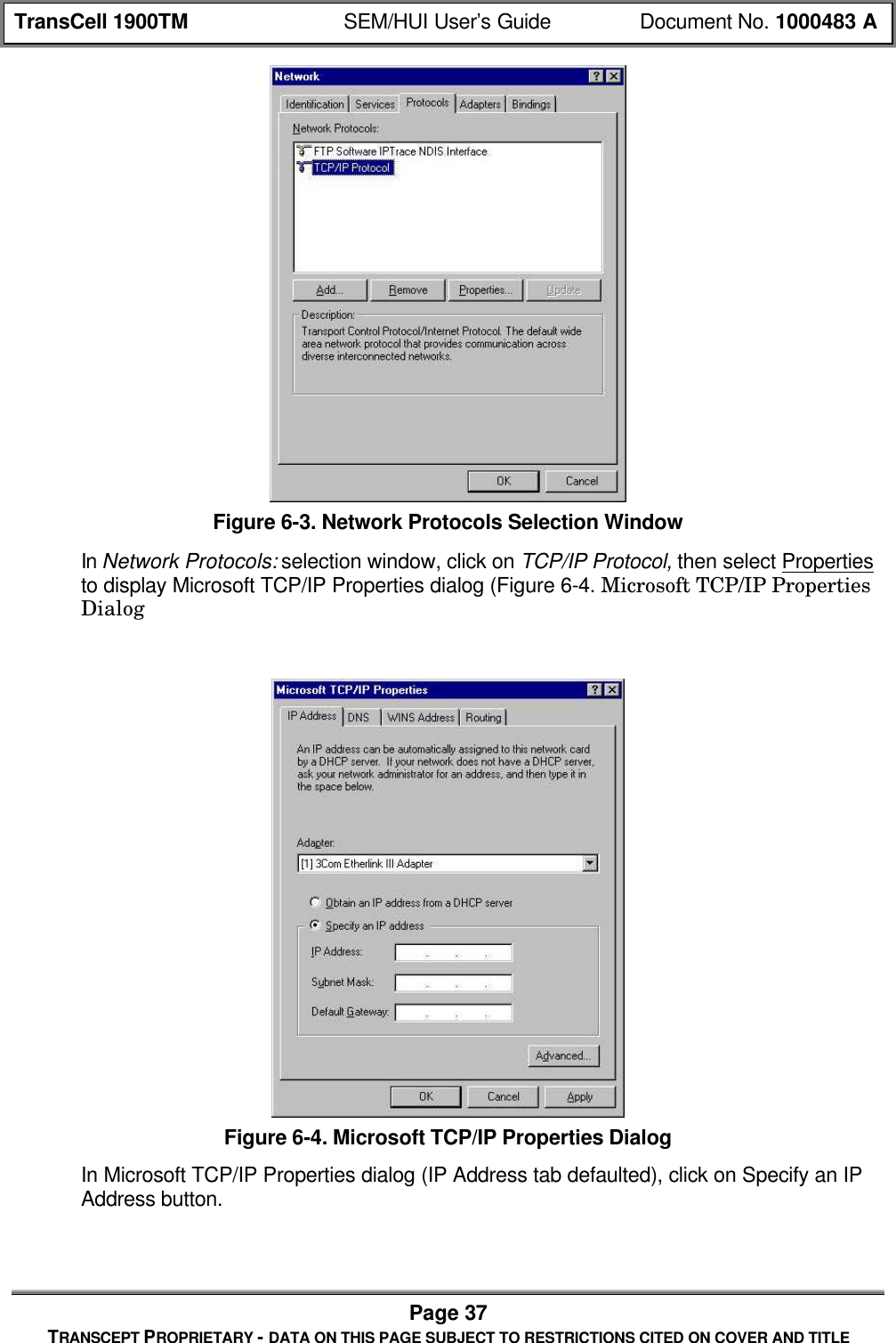 TransCell 1900TM SEM/HUI User’s Guide Document No. 1000483 APage 37TRANSCEPT PROPRIETARY - DATA ON THIS PAGE SUBJECT TO RESTRICTIONS CITED ON COVER AND TITLEFigure 6-3. Network Protocols Selection WindowIn Network Protocols: selection window, click on TCP/IP Protocol, then select Propertiesto display Microsoft TCP/IP Properties dialog (Figure 6-4. Microsoft TCP/IP PropertiesDialogFigure 6-4. Microsoft TCP/IP Properties DialogIn Microsoft TCP/IP Properties dialog (IP Address tab defaulted), click on Specify an IPAddress button.