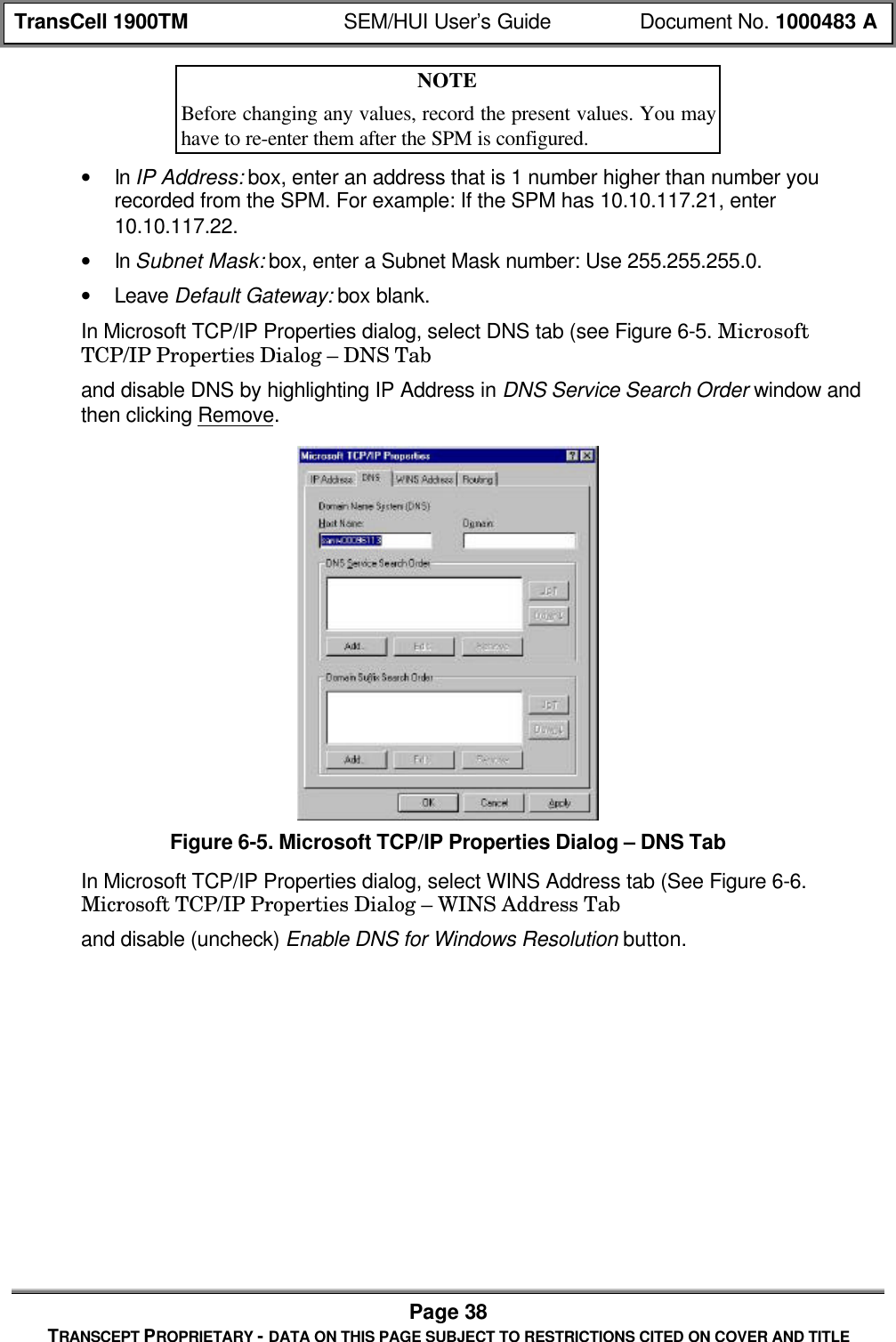 TransCell 1900TM SEM/HUI User’s Guide Document No. 1000483 APage 38TRANSCEPT PROPRIETARY - DATA ON THIS PAGE SUBJECT TO RESTRICTIONS CITED ON COVER AND TITLENOTEBefore changing any values, record the present values. You mayhave to re-enter them after the SPM is configured.• In IP Address: box, enter an address that is 1 number higher than number yourecorded from the SPM. For example: If the SPM has 10.10.117.21, enter10.10.117.22.• In Subnet Mask: box, enter a Subnet Mask number: Use 255.255.255.0.• Leave Default Gateway: box blank.In Microsoft TCP/IP Properties dialog, select DNS tab (see Figure 6-5. MicrosoftTCP/IP Properties Dialog – DNS Taband disable DNS by highlighting IP Address in DNS Service Search Order window andthen clicking Remove.Figure 6-5. Microsoft TCP/IP Properties Dialog – DNS TabIn Microsoft TCP/IP Properties dialog, select WINS Address tab (See Figure 6-6.Microsoft TCP/IP Properties Dialog – WINS Address Taband disable (uncheck) Enable DNS for Windows Resolution button.