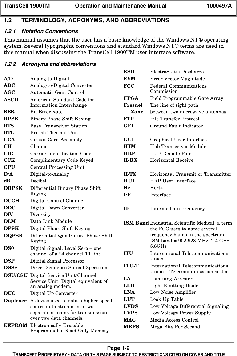 TransCell 1900TM Operation and Maintenance Manual 1000497APage 1-2TRANSCEPT PROPRIETARY - DATA ON THIS PAGE SUBJECT TO RESTRICTIONS CITED ON COVER AND TITLE1.2 TERMINOLOGY, ACRONYMS, AND ABBREVIATIONS1.2.1 Notation ConventionsThis manual assumes that the user has a basic knowledge of the Windows NT operatingsystem. Several typographic conventions and standard Windows NT terms are used inthis manual when discussing the TransCell 1900TM user interface software.1.2.2 Acronyms and abbreviationsA/D Analog-to-DigitalADC Analog-to-Digital ConverterAGC Automatic Gain ControlASCII American Standard Code forInformation InterchangeBER Bit Error RateBPSK Binary Phase Shift KeyingBTS Base Transceiver StationBTU British Thermal UnitCCA Circuit Card AssemblyCH ChannelCIC Carrier Identification CodeCCK Complimentary Code KeyedCPU Central Processing UnitD/A Digital-to-AnalogdB DecibelDBPSK Differential Binary Phase ShiftKeyingDCCH Digital Control ChannelDDC Digital Down ConverterDIV DiversityDLM Data Link ModuleDPSK Digital Phase Shift KeyingDQPSK Differential Quadrature Phase ShiftKeyingDS0 Digital Signal, Level Zero – onechannel of a 24 channel T1 lineDSP Digital Signal ProcessorDSSS Direct Sequence Spread SpectrumDSU/CSU Digital Service Unit/ChannelService Unit. Digital equivalent ofan analog modem.DUC Digital Up ConverterDuplexer A device used to split a higher speedsource data stream into twoseparate streams for transmissionover two data channels.EEPROM Electronically ErasableProgrammable Read Only MemoryESD ElectroStatic DischargeEVM Error Vector MagnitudeFCC Federal CommunicationsCommissionFPGA Field Programmable Gate ArrayFresnel The line of sight path Zone between two microwave antennas.FTP File Transfer ProtocolGFI Ground Fault IndicatorGUI Graphical User InterfaceHTM Hub Transceiver ModuleHRP HUB Remote PairH-RX Horizontal ReceiveH-TX Horizontal Transmit or TransmitterHUI HRP User InterfaceHz HertzI/F InterfaceIF Intermediate FrequencyISM Band Industrial Scientific Medical; a termthe FCC uses to name severalfrequency bands in the spectrum.ISM band = 902-928 MHz, 2.4 GHz,5.8GHzITU International TelecommunicationsUnionITU-T International TelecommunicationsUnion – Telecommunication sectorLA Lightning ArresterLED Light Emitting DiodeLNA Low Noise AmplifierLUT Look Up TableLVDS Low Voltage Differential SignalingLVPS Low Voltage Power SupplyMAC Media Access ControlMBPS Mega Bits Per Second