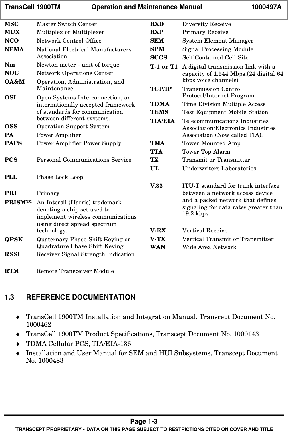 TransCell 1900TM Operation and Maintenance Manual 1000497APage 1-3TRANSCEPT PROPRIETARY - DATA ON THIS PAGE SUBJECT TO RESTRICTIONS CITED ON COVER AND TITLEMSC Master Switch CenterMUX Multiplex or MultiplexerNCO Network Control OfficeNEMA National Electrical ManufacturersAssociationNm Newton meter - unit of torqueNOC Network Operations CenterOA&M Operation, Administration, andMaintenanceOSI Open Systems Interconnection, aninternationally accepted frameworkof standards for communicationbetween different systems.OSS Operation Support SystemPA Power AmplifierPAPS Power Amplifier Power SupplyPCS Personal Communications ServicePLL Phase Lock LoopPRI PrimaryPRISM™ An Intersil (Harris) trademarkdenoting a chip set used toimplement wireless communicationsusing direct spread spectrumtechnology.QPSK Quaternary Phase Shift Keying orQuadrature Phase Shift KeyingRSSI Receiver Signal Strength IndicationRTM Remote Transceiver ModuleRXD Diversity ReceiveRXP Primary ReceiveSEM System Element ManagerSPM Signal Processing ModuleSCCS Self Contained Cell SiteT-1 or T1 A digital transmission link with acapacity of 1.544 Mbps.(24 digital 64kbps voice channels)TCP/IP Transmission ControlProtocol/Internet ProgramTDMA Time Division Multiple AccessTEMS Test Equipment Mobile StationTIA/EIA Telecommunications IndustriesAssociation/Electronics IndustriesAssociation (Now called TIA).TMA Tower Mounted AmpTTA Tower Top AlarmTX Transmit or TransmitterUL Underwriters LaboratoriesV.35 ITU-T standard for trunk interfacebetween a network access deviceand a packet network that definessignaling for data rates greater than19.2 kbps.V-RX Vertical ReceiveV-TX Vertical Transmit or TransmitterWAN Wide Area Network1.3 REFERENCE DOCUMENTATION♦ TransCell 1900TM Installation and Integration Manual, Transcept Document No.1000462♦ TransCell 1900TM Product Specifications, Transcept Document No. 1000143♦ TDMA Cellular PCS, TIA/EIA-136♦ Installation and User Manual for SEM and HUI Subsystems, Transcept DocumentNo. 1000483