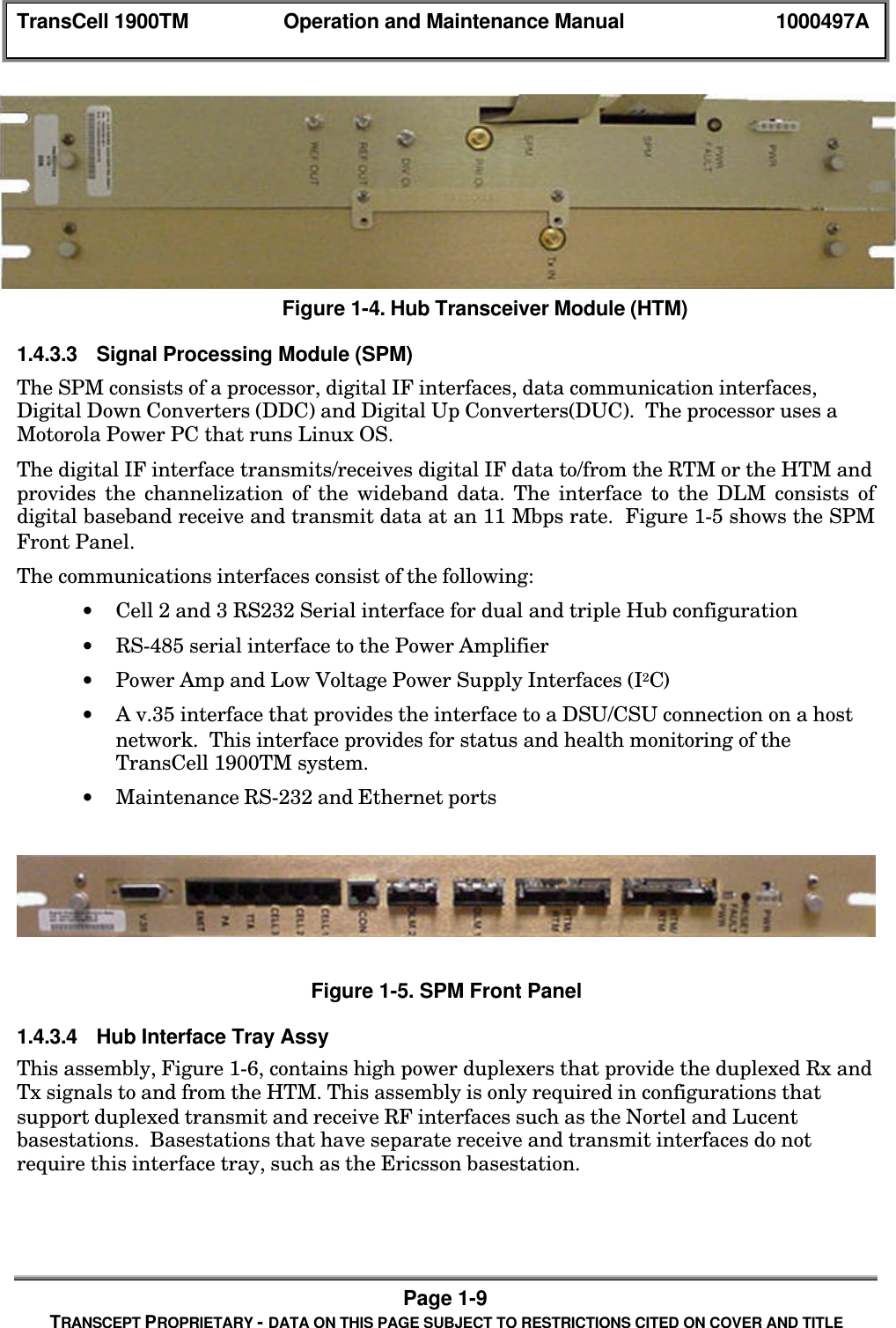 TransCell 1900TM Operation and Maintenance Manual 1000497APage 1-9TRANSCEPT PROPRIETARY - DATA ON THIS PAGE SUBJECT TO RESTRICTIONS CITED ON COVER AND TITLEFigure 1-4. Hub Transceiver Module (HTM)1.4.3.3 Signal Processing Module (SPM)The SPM consists of a processor, digital IF interfaces, data communication interfaces,Digital Down Converters (DDC) and Digital Up Converters(DUC). The processor uses aMotorola Power PC that runs Linux OS.The digital IF interface transmits/receives digital IF data to/from the RTM or the HTM andprovides the channelization of the wideband data. The interface to the DLM consists ofdigital baseband receive and transmit data at an 11 Mbps rate. Figure 1-5 shows the SPMFront Panel.The communications interfaces consist of the following:• Cell 2 and 3 RS232 Serial interface for dual and triple Hub configuration• RS-485 serial interface to the Power Amplifier• Power Amp and Low Voltage Power Supply Interfaces (I2C)• A v.35 interface that provides the interface to a DSU/CSU connection on a hostnetwork. This interface provides for status and health monitoring of theTransCell 1900TM system.• Maintenance RS-232 and Ethernet portsFigure 1-5. SPM Front Panel1.4.3.4 Hub Interface Tray AssyThis assembly, Figure 1-6, contains high power duplexers that provide the duplexed Rx andTx signals to and from the HTM. This assembly is only required in configurations thatsupport duplexed transmit and receive RF interfaces such as the Nortel and Lucentbasestations. Basestations that have separate receive and transmit interfaces do notrequire this interface tray, such as the Ericsson basestation.