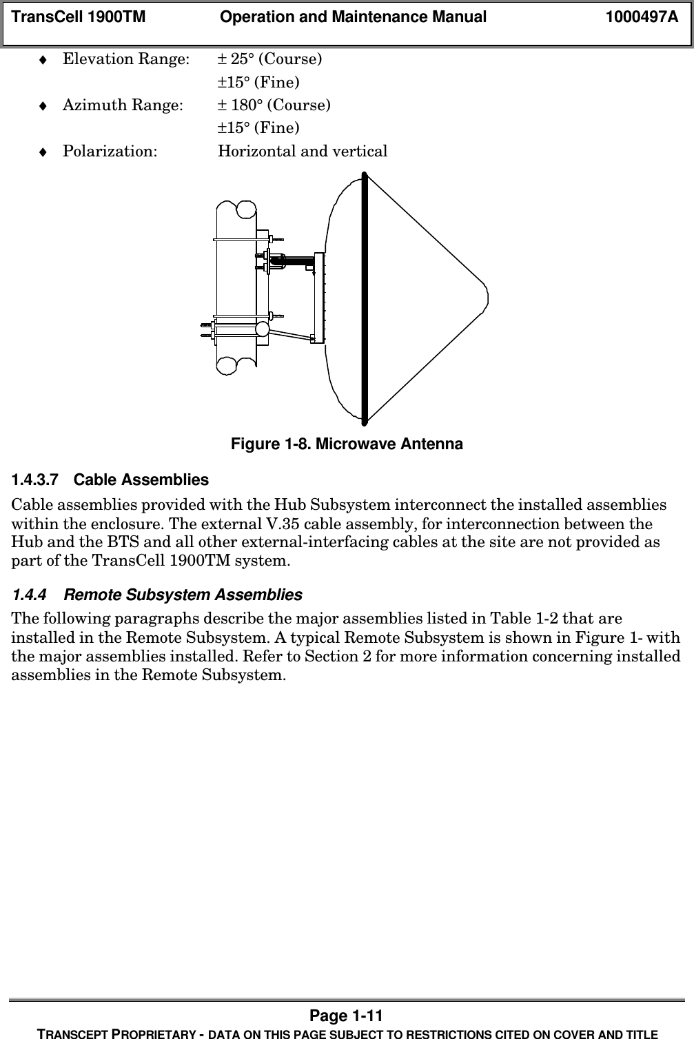 TransCell 1900TM Operation and Maintenance Manual 1000497APage 1-11TRANSCEPT PROPRIETARY - DATA ON THIS PAGE SUBJECT TO RESTRICTIONS CITED ON COVER AND TITLE♦ Elevation Range: ± 25° (Course)±15° (Fine)♦ Azimuth Range: ± 180° (Course)±15° (Fine)♦ Polarization: Horizontal and verticalFigure 1-8. Microwave Antenna1.4.3.7 Cable AssembliesCable assemblies provided with the Hub Subsystem interconnect the installed assemblieswithin the enclosure. The external V.35 cable assembly, for interconnection between theHub and the BTS and all other external-interfacing cables at the site are not provided aspart of the TransCell 1900TM system.1.4.4 Remote Subsystem AssembliesThe following paragraphs describe the major assemblies listed in Table 1-2 that areinstalled in the Remote Subsystem. A typical Remote Subsystem is shown in Figure 1- withthe major assemblies installed. Refer to Section 2 for more information concerning installedassemblies in the Remote Subsystem.