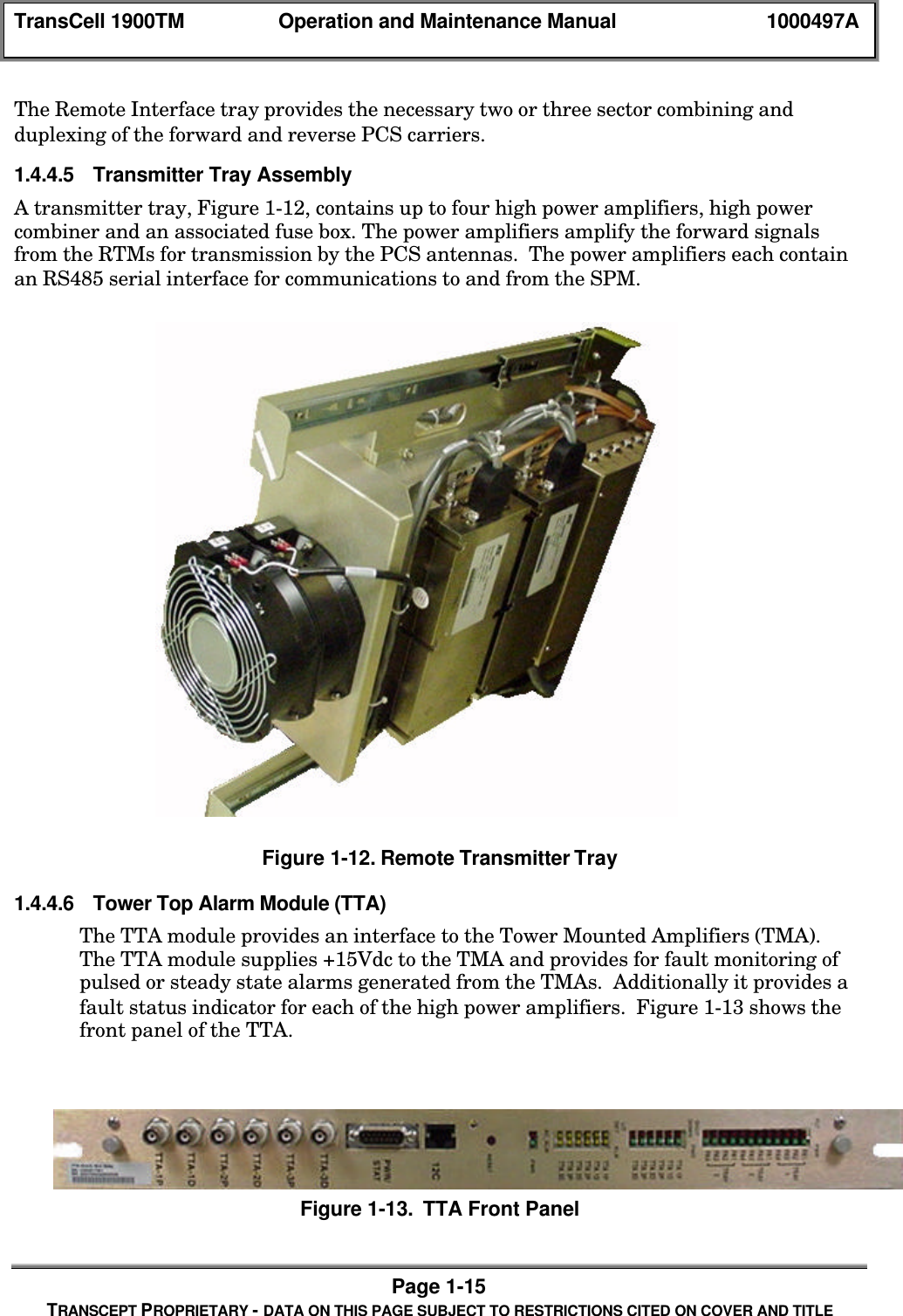 TransCell 1900TM Operation and Maintenance Manual 1000497APage 1-15TRANSCEPT PROPRIETARY - DATA ON THIS PAGE SUBJECT TO RESTRICTIONS CITED ON COVER AND TITLEThe Remote Interface tray provides the necessary two or three sector combining andduplexing of the forward and reverse PCS carriers.1.4.4.5 Transmitter Tray AssemblyA transmitter tray, Figure 1-12, contains up to four high power amplifiers, high powercombiner and an associated fuse box. The power amplifiers amplify the forward signalsfrom the RTMs for transmission by the PCS antennas. The power amplifiers each containan RS485 serial interface for communications to and from the SPM.Figure 1-12. Remote Transmitter Tray1.4.4.6 Tower Top Alarm Module (TTA)The TTA module provides an interface to the Tower Mounted Amplifiers (TMA).The TTA module supplies +15Vdc to the TMA and provides for fault monitoring ofpulsed or steady state alarms generated from the TMAs. Additionally it provides afault status indicator for each of the high power amplifiers. Figure 1-13 shows thefront panel of the TTA.Figure 1-13. TTA Front Panel
