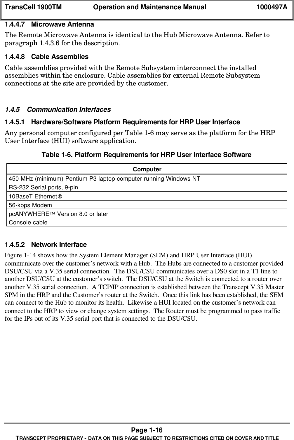TransCell 1900TM Operation and Maintenance Manual 1000497APage 1-16TRANSCEPT PROPRIETARY - DATA ON THIS PAGE SUBJECT TO RESTRICTIONS CITED ON COVER AND TITLE1.4.4.7 Microwave AntennaThe Remote Microwave Antenna is identical to the Hub Microwave Antenna. Refer toparagraph 1.4.3.6 for the description.1.4.4.8 Cable AssembliesCable assemblies provided with the Remote Subsystem interconnect the installedassemblies within the enclosure. Cable assemblies for external Remote Subsystemconnections at the site are provided by the customer.1.4.5 Communication Interfaces1.4.5.1 Hardware/Software Platform Requirements for HRP User InterfaceAny personal computer configured per Table 1-6 may serve as the platform for the HRPUser Interface (HUI) software application.Table 1-6. Platform Requirements for HRP User Interface SoftwareComputer450 MHz (minimum) Pentium P3 laptop computer running Windows NTRS-232 Serial ports, 9-pin10BaseT Ethernet56-kbps ModempcANYWHERE Version 8.0 or laterConsole cable1.4.5.2 Network InterfaceFigure 1-14 shows how the System Element Manager (SEM) and HRP User Interface (HUI)communicate over the customer’s network with a Hub. The Hubs are connected to a customer providedDSU/CSU via a V.35 serial connection. The DSU/CSU communicates over a DS0 slot in a T1 line toanother DSU/CSU at the customer’s switch. The DSU/CSU at the Switch is connected to a router overanother V.35 serial connection. A TCP/IP connection is established between the Transcept V.35 MasterSPM in the HRP and the Customer’s router at the Switch. Once this link has been established, the SEMcan connect to the Hub to monitor its health. Likewise a HUI located on the customer’s network canconnect to the HRP to view or change system settings. The Router must be programmed to pass trafficfor the IPs out of its V.35 serial port that is connected to the DSU/CSU.