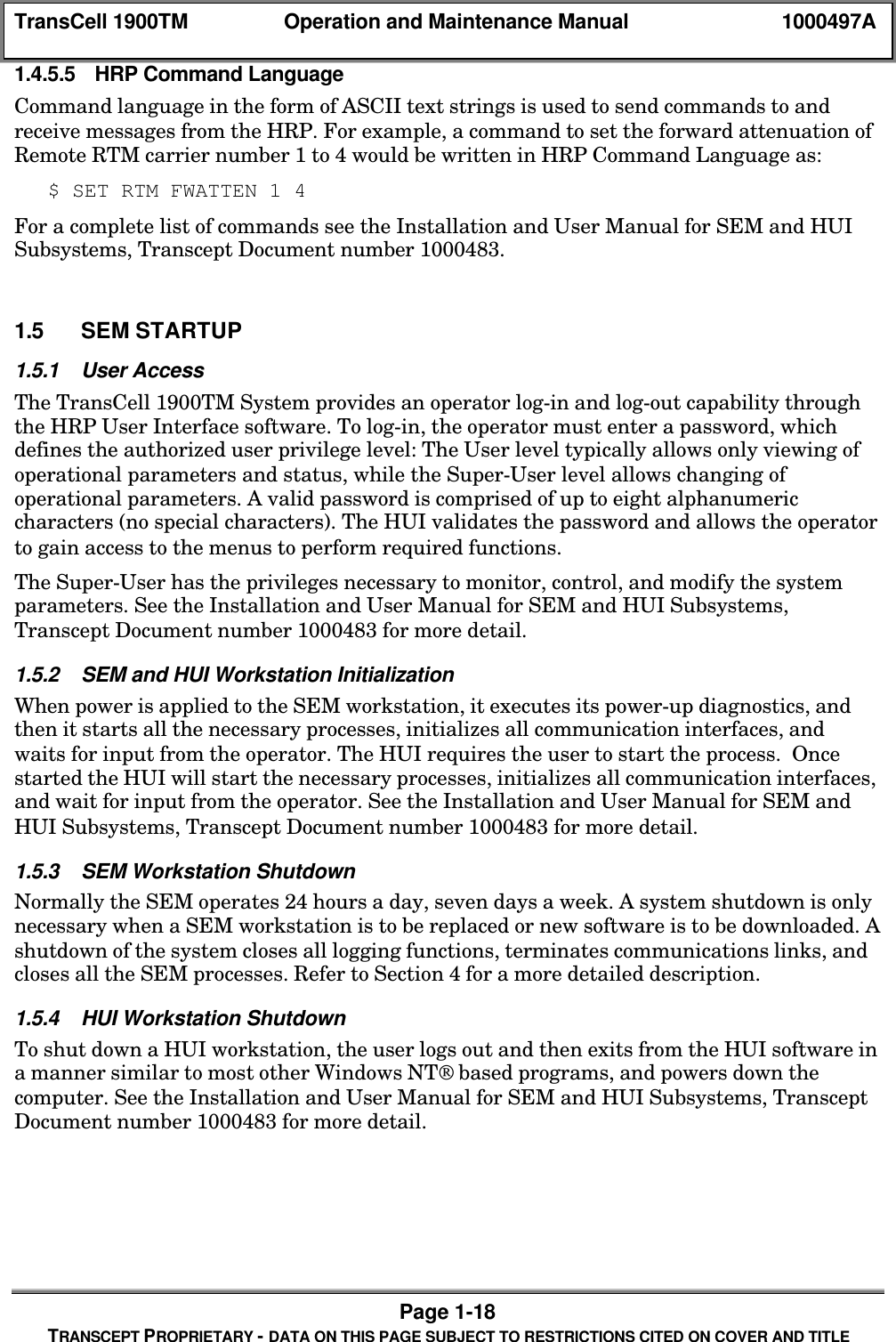 TransCell 1900TM Operation and Maintenance Manual 1000497APage 1-18TRANSCEPT PROPRIETARY - DATA ON THIS PAGE SUBJECT TO RESTRICTIONS CITED ON COVER AND TITLE1.4.5.5 HRP Command LanguageCommand language in the form of ASCII text strings is used to send commands to andreceive messages from the HRP. For example, a command to set the forward attenuation ofRemote RTM carrier number 1 to 4 would be written in HRP Command Language as:$ SET RTM FWATTEN 1 4For a complete list of commands see the Installation and User Manual for SEM and HUISubsystems, Transcept Document number 1000483.1.5 SEM STARTUP1.5.1 User AccessThe TransCell 1900TM System provides an operator log-in and log-out capability throughthe HRP User Interface software. To log-in, the operator must enter a password, whichdefines the authorized user privilege level: The User level typically allows only viewing ofoperational parameters and status, while the Super-User level allows changing ofoperational parameters. A valid password is comprised of up to eight alphanumericcharacters (no special characters). The HUI validates the password and allows the operatorto gain access to the menus to perform required functions.The Super-User has the privileges necessary to monitor, control, and modify the systemparameters. See the Installation and User Manual for SEM and HUI Subsystems,Transcept Document number 1000483 for more detail.1.5.2 SEM and HUI Workstation InitializationWhen power is applied to the SEM workstation, it executes its power-up diagnostics, andthen it starts all the necessary processes, initializes all communication interfaces, andwaits for input from the operator. The HUI requires the user to start the process. Oncestarted the HUI will start the necessary processes, initializes all communication interfaces,and wait for input from the operator. See the Installation and User Manual for SEM andHUI Subsystems, Transcept Document number 1000483 for more detail.1.5.3 SEM Workstation ShutdownNormally the SEM operates 24 hours a day, seven days a week. A system shutdown is onlynecessary when a SEM workstation is to be replaced or new software is to be downloaded. Ashutdown of the system closes all logging functions, terminates communications links, andcloses all the SEM processes. Refer to Section 4 for a more detailed description.1.5.4 HUI Workstation ShutdownTo shut down a HUI workstation, the user logs out and then exits from the HUI software ina manner similar to most other Windows NT based programs, and powers down thecomputer. See the Installation and User Manual for SEM and HUI Subsystems, TransceptDocument number 1000483 for more detail.