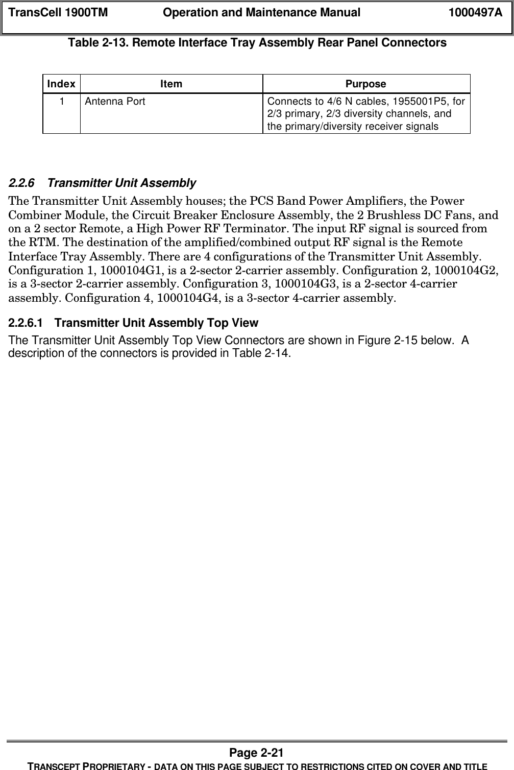 TransCell 1900TM Operation and Maintenance Manual 1000497APage 2-21TRANSCEPT PROPRIETARY - DATA ON THIS PAGE SUBJECT TO RESTRICTIONS CITED ON COVER AND TITLETable 2-13. Remote Interface Tray Assembly Rear Panel ConnectorsIndex Item Purpose1Antenna Port Connects to 4/6 N cables, 1955001P5, for2/3 primary, 2/3 diversity channels, andthe primary/diversity receiver signals2.2.6 Transmitter Unit AssemblyThe Transmitter Unit Assembly houses; the PCS Band Power Amplifiers, the PowerCombiner Module, the Circuit Breaker Enclosure Assembly, the 2 Brushless DC Fans, andon a 2 sector Remote, a High Power RF Terminator. The input RF signal is sourced fromthe RTM. The destination of the amplified/combined output RF signal is the RemoteInterface Tray Assembly. There are 4 configurations of the Transmitter Unit Assembly.Configuration 1, 1000104G1, is a 2-sector 2-carrier assembly. Configuration 2, 1000104G2,is a 3-sector 2-carrier assembly. Configuration 3, 1000104G3, is a 2-sector 4-carrierassembly. Configuration 4, 1000104G4, is a 3-sector 4-carrier assembly.2.2.6.1 Transmitter Unit Assembly Top ViewThe Transmitter Unit Assembly Top View Connectors are shown in Figure 2-15 below. Adescription of the connectors is provided in Table 2-14.