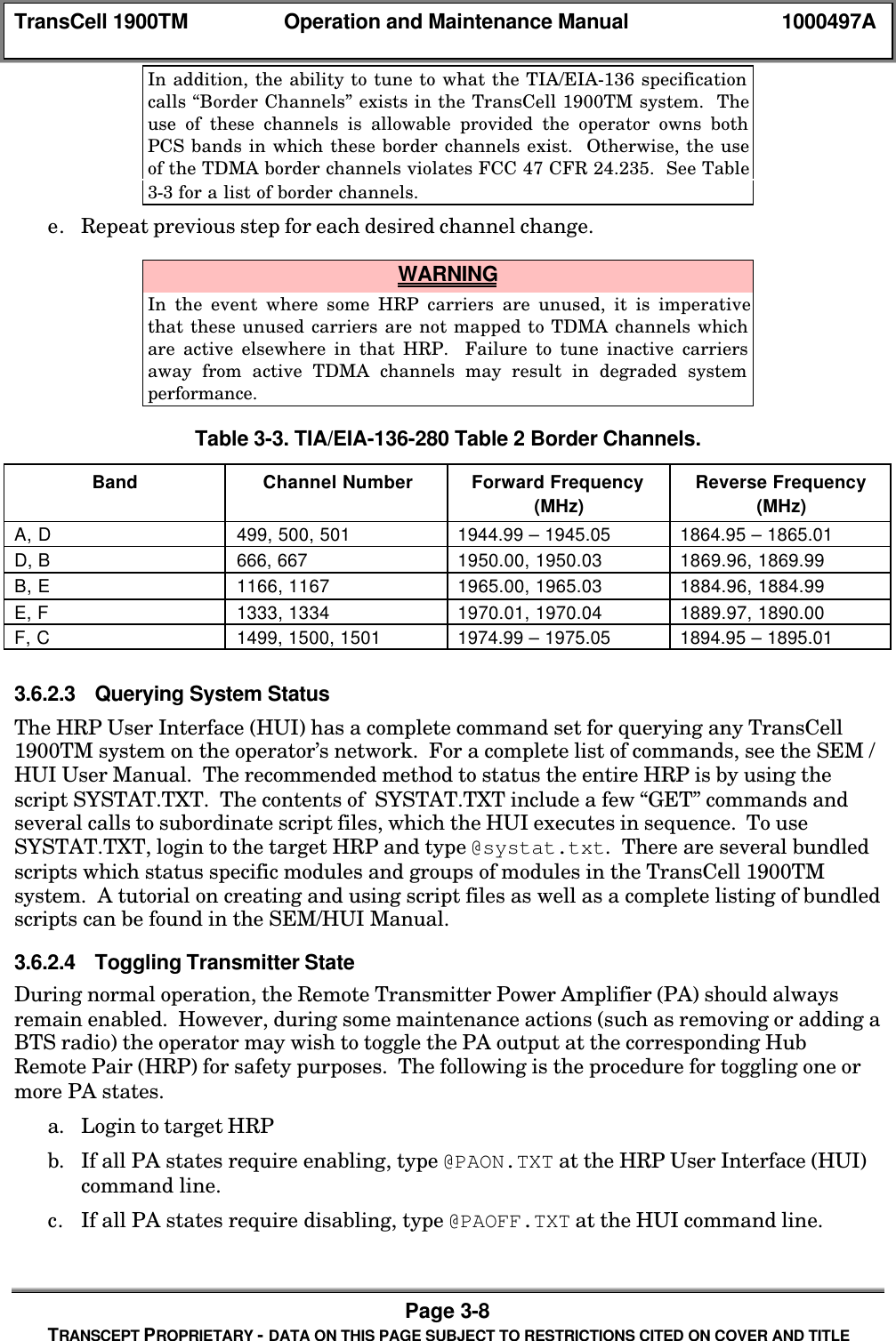 TransCell 1900TM Operation and Maintenance Manual 1000497APage 3-8TRANSCEPT PROPRIETARY - DATA ON THIS PAGE SUBJECT TO RESTRICTIONS CITED ON COVER AND TITLEIn addition, the ability to tune to what the TIA/EIA-136 specificationcalls “Border Channels” exists in the TransCell 1900TM system. Theuse of these channels is allowable provided the operator owns bothPCS bands in which these border channels exist. Otherwise, the useof the TDMA border channels violates FCC 47 CFR 24.235. See Table3-3 for a list of border channels.e. Repeat previous step for each desired channel change. WARNINGIn the event where some HRP carriers are unused, it is imperativethat these unused carriers are not mapped to TDMA channels whichare active elsewhere in that HRP. Failure to tune inactive carriersaway from active TDMA channels may result in degraded systemperformance.Table 3-3. TIA/EIA-136-280 Table 2 Border Channels.Band Channel Number Forward Frequency(MHz)Reverse Frequency(MHz)A, D 499, 500, 501 1944.99 – 1945.05 1864.95 – 1865.01D, B 666, 667 1950.00, 1950.03 1869.96, 1869.99B, E 1166, 1167 1965.00, 1965.03 1884.96, 1884.99E, F 1333, 1334 1970.01, 1970.04 1889.97, 1890.00F, C 1499, 1500, 1501 1974.99 – 1975.05 1894.95 – 1895.013.6.2.3 Querying System StatusThe HRP User Interface (HUI) has a complete command set for querying any TransCell1900TM system on the operator’s network. For a complete list of commands, see the SEM /HUI User Manual. The recommended method to status the entire HRP is by using thescript SYSTAT.TXT. The contents of SYSTAT.TXT include a few “GET” commands andseveral calls to subordinate script files, which the HUI executes in sequence. To useSYSTAT.TXT, login to the target HRP and type @systat.txt. There are several bundledscripts which status specific modules and groups of modules in the TransCell 1900TMsystem. A tutorial on creating and using script files as well as a complete listing of bundledscripts can be found in the SEM/HUI Manual.3.6.2.4 Toggling Transmitter StateDuring normal operation, the Remote Transmitter Power Amplifier (PA) should alwaysremain enabled. However, during some maintenance actions (such as removing or adding aBTS radio) the operator may wish to toggle the PA output at the corresponding HubRemote Pair (HRP) for safety purposes. The following is the procedure for toggling one ormore PA states.a. Login to target HRPb. If all PA states require enabling, type @PAON.TXT at the HRP User Interface (HUI)command line.c. If all PA states require disabling, type @PAOFF.TXT at the HUI command line.