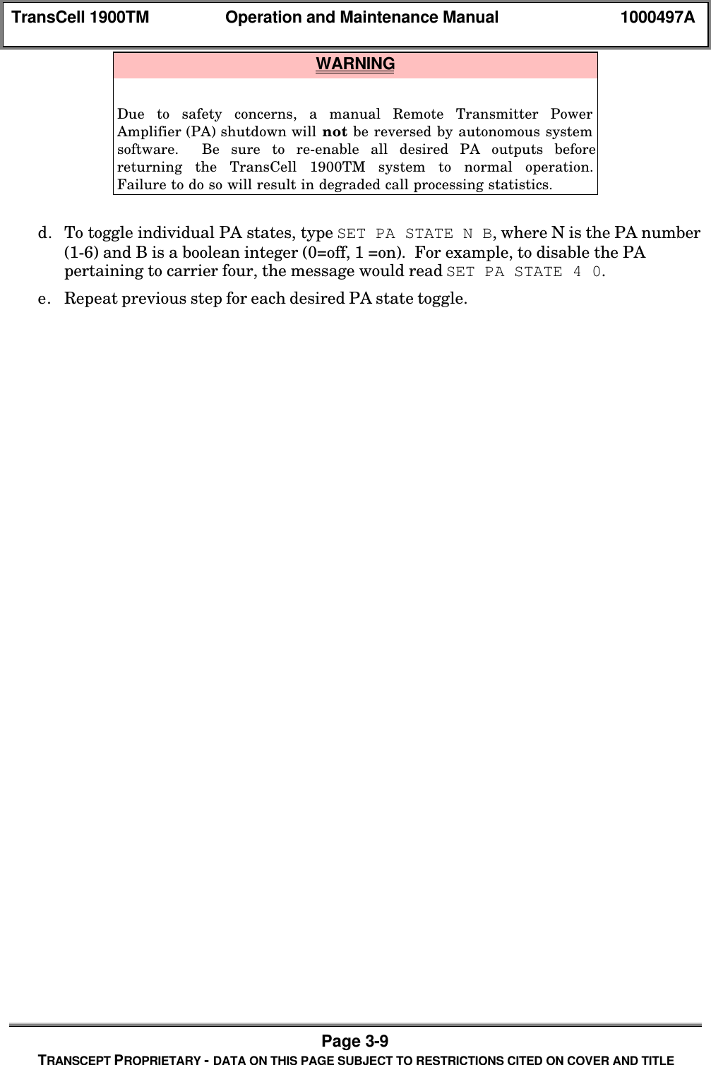 TransCell 1900TM Operation and Maintenance Manual 1000497APage 3-9TRANSCEPT PROPRIETARY - DATA ON THIS PAGE SUBJECT TO RESTRICTIONS CITED ON COVER AND TITLE WARNINGDue to safety concerns, a manual Remote Transmitter PowerAmplifier (PA) shutdown will not be reversed by autonomous systemsoftware. Be sure to re-enable all desired PA outputs beforereturning the TransCell 1900TM system to normal operation.Failure to do so will result in degraded call processing statistics.d. To toggle individual PA states, type SET PA STATE N B, where N is the PA number(1-6) and B is a boolean integer (0=off, 1 =on). For example, to disable the PApertaining to carrier four, the message would read SET PA STATE 4 0.e. Repeat previous step for each desired PA state toggle.