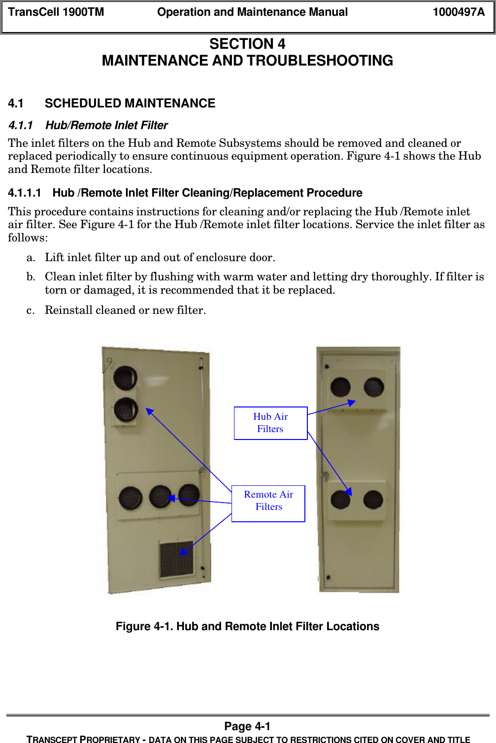 TransCell 1900TM Operation and Maintenance Manual 1000497APage 4-1TRANSCEPT PROPRIETARY - DATA ON THIS PAGE SUBJECT TO RESTRICTIONS CITED ON COVER AND TITLESECTION 4MAINTENANCE AND TROUBLESHOOTING4.0 MAINTENANCE AND TROUBLESHOOTING4.1 SCHEDULED MAINTENANCE4.1.1 Hub/Remote Inlet FilterThe inlet filters on the Hub and Remote Subsystems should be removed and cleaned orreplaced periodically to ensure continuous equipment operation. Figure 4-1 shows the Huband Remote filter locations.4.1.1.1 Hub /Remote Inlet Filter Cleaning/Replacement ProcedureThis procedure contains instructions for cleaning and/or replacing the Hub /Remote inletair filter. See Figure 4-1 for the Hub /Remote inlet filter locations. Service the inlet filter asfollows:a. Lift inlet filter up and out of enclosure door.b. Clean inlet filter by flushing with warm water and letting dry thoroughly. If filter istorn or damaged, it is recommended that it be replaced.c. Reinstall cleaned or new filter.Figure 4-1. Hub and Remote Inlet Filter LocationsRemote AirFiltersHub AirFilters