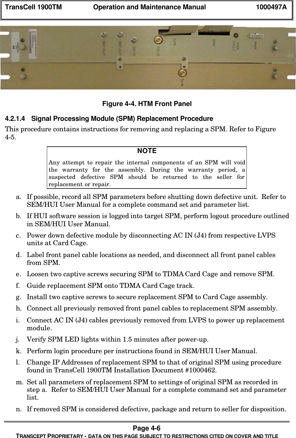 TransCell 1900TM Operation and Maintenance Manual 1000497APage 4-6TRANSCEPT PROPRIETARY - DATA ON THIS PAGE SUBJECT TO RESTRICTIONS CITED ON COVER AND TITLEFigure 4-4. HTM Front Panel4.2.1.4 Signal Processing Module (SPM) Replacement ProcedureThis procedure contains instructions for removing and replacing a SPM. Refer to Figure4-5.NOTEAny attempt to repair the internal components of an SPM will voidthe warranty for the assembly. During the warranty period, asuspected defective SPM should be returned to the seller forreplacement or repair.a. If possible, record all SPM parameters before shutting down defective unit. Refer toSEM/HUI User Manual for a complete command set and parameter list.b. If HUI software session is logged into target SPM, perform logout procedure outlinedin SEM/HUI User Manual.c. Power down defective module by disconnecting AC IN (J4) from respective LVPSunits at Card Cage.d. Label front panel cable locations as needed, and disconnect all front panel cablesfrom SPM.e. Loosen two captive screws securing SPM to TDMA Card Cage and remove SPM.f. Guide replacement SPM onto TDMA Card Cage track.g. Install two captive screws to secure replacement SPM to Card Cage assembly.h. Connect all previously removed front panel cables to replacement SPM assembly.i. Connect AC IN (J4) cables previously removed from LVPS to power up replacementmodule.j. Verify SPM LED lights within 1.5 minutes after power-up.k. Perform login procedure per instructions found in SEM/HUI User Manual.l. Change IP Addresses of replacement SPM to that of original SPM using procedurefound in TransCell 1900TM Installation Document #1000462.m. Set all parameters of replacement SPM to settings of original SPM as recorded instep a. Refer to SEM/HUI User Manual for a complete command set and parameterlist.n. If removed SPM is considered defective, package and return to seller for disposition.