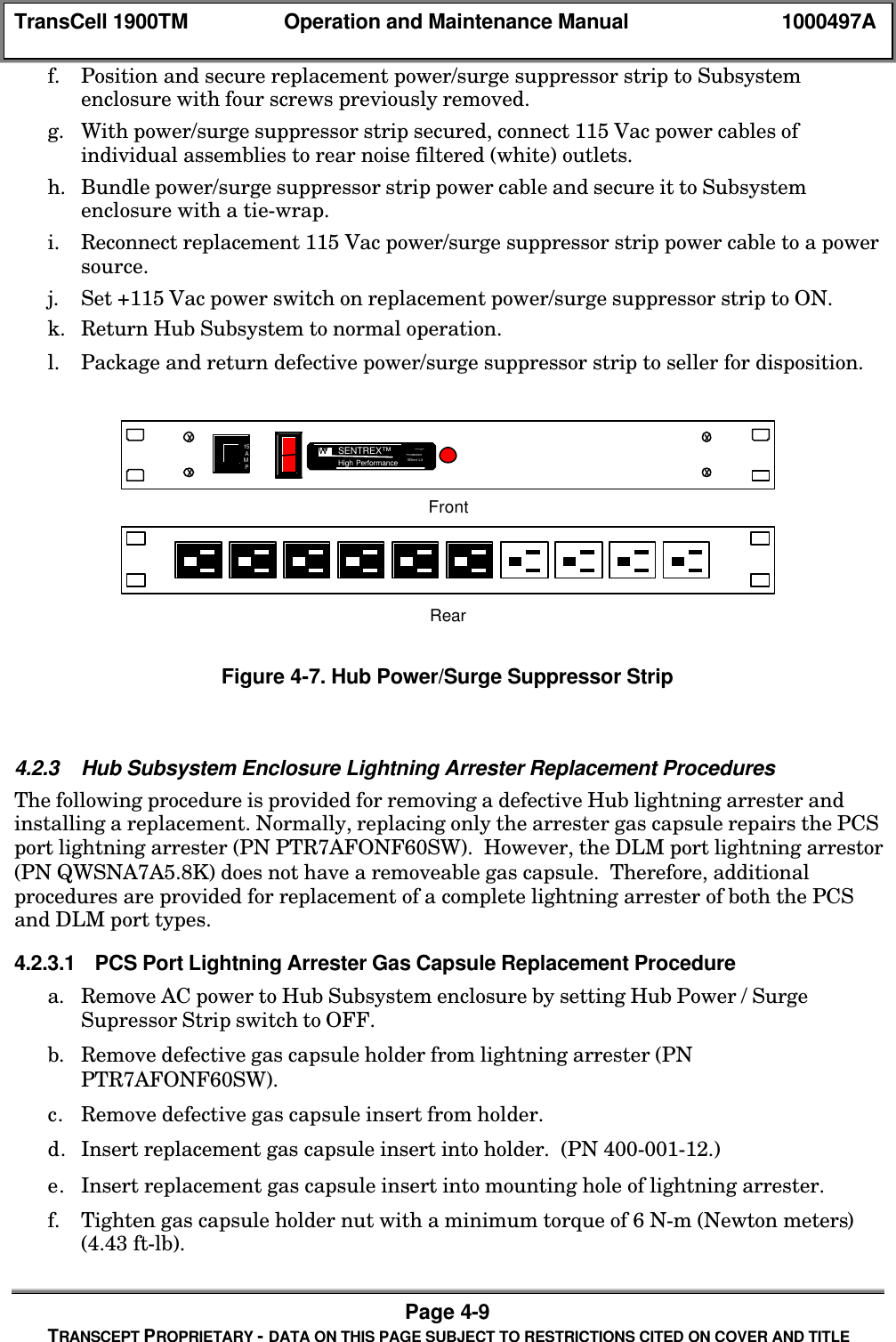 TransCell 1900TM Operation and Maintenance Manual 1000497APage 4-9TRANSCEPT PROPRIETARY - DATA ON THIS PAGE SUBJECT TO RESTRICTIONS CITED ON COVER AND TITLEf. Position and secure replacement power/surge suppressor strip to Subsystemenclosure with four screws previously removed.g. With power/surge suppressor strip secured, connect 115 Vac power cables ofindividual assemblies to rear noise filtered (white) outlets.h. Bundle power/surge suppressor strip power cable and secure it to Subsystemenclosure with a tie-wrap.i. Reconnect replacement 115 Vac power/surge suppressor strip power cable to a powersource.j. Set +115 Vac power switch on replacement power/surge suppressor strip to ON.k. Return Hub Subsystem to normal operation.l. Package and return defective power/surge suppressor strip to seller for disposition.SurgeProtectedWhen LitXXXX15AMPWwSENTREX™High PerformanceSurgeProtectedWhen LitFrontRearFigure 4-7. Hub Power/Surge Suppressor Strip4.2.3 Hub Subsystem Enclosure Lightning Arrester Replacement ProceduresThe following procedure is provided for removing a defective Hub lightning arrester andinstalling a replacement. Normally, replacing only the arrester gas capsule repairs the PCSport lightning arrester (PN PTR7AFONF60SW). However, the DLM port lightning arrestor(PN QWSNA7A5.8K) does not have a removeable gas capsule. Therefore, additionalprocedures are provided for replacement of a complete lightning arrester of both the PCSand DLM port types.4.2.3.1 PCS Port Lightning Arrester Gas Capsule Replacement Procedurea. Remove AC power to Hub Subsystem enclosure by setting Hub Power / SurgeSupressor Strip switch to OFF.b. Remove defective gas capsule holder from lightning arrester (PNPTR7AFONF60SW).c. Remove defective gas capsule insert from holder.d. Insert replacement gas capsule insert into holder. (PN 400-001-12.)e. Insert replacement gas capsule insert into mounting hole of lightning arrester.f. Tighten gas capsule holder nut with a minimum torque of 6 N-m (Newton meters)(4.43 ft-lb).