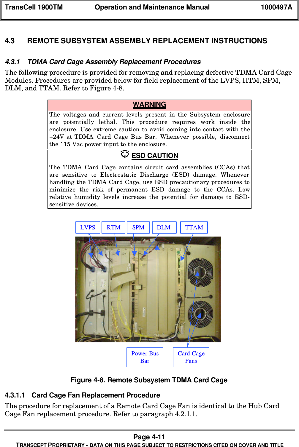 TransCell 1900TM Operation and Maintenance Manual 1000497APage 4-11TRANSCEPT PROPRIETARY - DATA ON THIS PAGE SUBJECT TO RESTRICTIONS CITED ON COVER AND TITLE4.3 REMOTE SUBSYSTEM ASSEMBLY REPLACEMENT INSTRUCTIONS4.3.1 TDMA Card Cage Assembly Replacement ProceduresThe following procedure is provided for removing and replacing defective TDMA Card CageModules. Procedures are provided below for field replacement of the LVPS, HTM, SPM,DLM, and TTAM. Refer to Figure 4-8. WARNINGThe voltages and current levels present in the Subsystem enclosureare potentially lethal. This procedure requires work inside theenclosure. Use extreme caution to avoid coming into contact with the+24V at TDMA Card Cage Bus Bar. Whenever possible, disconnectthe 115 Vac power input to the enclosure. ESD CAUTIONThe TDMA Card Cage contains circuit card assemblies (CCAs) thatare sensitive to Electrostatic Discharge (ESD) damage. Wheneverhandling the TDMA Card Cage, use ESD precautionary procedures tominimize the risk of permanent ESD damage to the CCAs. Lowrelative humidity levels increase the potential for damage to ESD-sensitive devices.Figure 4-8. Remote Subsystem TDMA Card Cage4.3.1.1 Card Cage Fan Replacement ProcedureThe procedure for replacement of a Remote Card Cage Fan is identical to the Hub CardCage Fan replacement procedure. Refer to paragraph 4.2.1.1.LVPS RTM SPM DLM TTAMPower BusBar Card CageFans