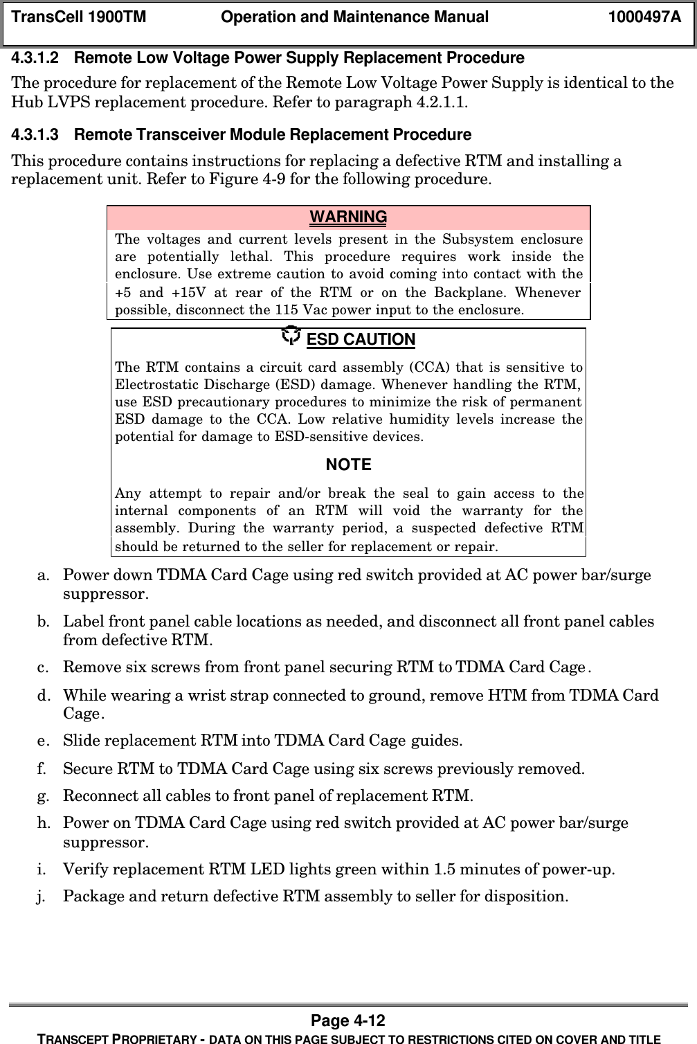 TransCell 1900TM Operation and Maintenance Manual 1000497APage 4-12TRANSCEPT PROPRIETARY - DATA ON THIS PAGE SUBJECT TO RESTRICTIONS CITED ON COVER AND TITLE4.3.1.2 Remote Low Voltage Power Supply Replacement ProcedureThe procedure for replacement of the Remote Low Voltage Power Supply is identical to theHub LVPS replacement procedure. Refer to paragraph 4.2.1.1.4.3.1.3 Remote Transceiver Module Replacement ProcedureThis procedure contains instructions for replacing a defective RTM and installing areplacement unit. Refer to Figure 4-9 for the following procedure. WARNINGThe voltages and current levels present in the Subsystem enclosureare potentially lethal. This procedure requires work inside theenclosure. Use extreme caution to avoid coming into contact with the+5 and +15V at rear of the RTM or on the Backplane. Wheneverpossible, disconnect the 115 Vac power input to the enclosure. ESD CAUTIONThe RTM contains a circuit card assembly (CCA) that is sensitive toElectrostatic Discharge (ESD) damage. Whenever handling the RTM,use ESD precautionary procedures to minimize the risk of permanentESD damage to the CCA. Low relative humidity levels increase thepotential for damage to ESD-sensitive devices.NOTEAny attempt to repair and/or break the seal to gain access to theinternal components of an RTM will void the warranty for theassembly. During the warranty period, a suspected defective RTMshould be returned to the seller for replacement or repair.a. Power down TDMA Card Cage using red switch provided at AC power bar/surgesuppressor.b. Label front panel cable locations as needed, and disconnect all front panel cablesfrom defective RTM.c. Remove six screws from front panel securing RTM to TDMA Card Cage.d. While wearing a wrist strap connected to ground, remove HTM from TDMA CardCage.e. Slide replacement RTM into TDMA Card Cage guides.f. Secure RTM to TDMA Card Cage using six screws previously removed.g. Reconnect all cables to front panel of replacement RTM.h. Power on TDMA Card Cage using red switch provided at AC power bar/surgesuppressor.i. Verify replacement RTM LED lights green within 1.5 minutes of power-up.j. Package and return defective RTM assembly to seller for disposition.