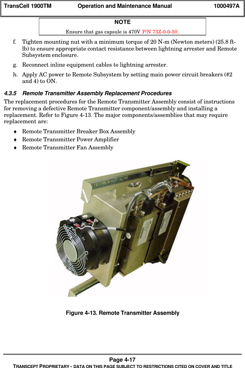TransCell 1900TM Operation and Maintenance Manual 1000497APage 4-17TRANSCEPT PROPRIETARY - DATA ON THIS PAGE SUBJECT TO RESTRICTIONS CITED ON COVER AND TITLENOTEEnsure that gas capsule is 470V P/N 73Z-0-0-50.f. Tighten mounting nut with a minimum torque of 20 N-m (Newton meters) (25.8 ft-lb) to ensure appropriate contact resistance between lightning arrester and RemoteSubsystem enclosure.g. Reconnect inline equipment cables to lightning arrester.h. Apply AC power to Remote Subsystem by setting main power circuit breakers (#2and 4) to ON.4.3.5 Remote Transmitter Assembly Replacement ProceduresThe replacement procedures for the Remote Transmitter Assembly consist of instructionsfor removing a defective Remote Transmitter component/assembly and installing areplacement. Refer to Figure 4-13. The major components/assemblies that may requirereplacement are:♦ Remote Transmitter Breaker Box Assembly♦ Remote Transmitter Power Amplifier♦ Remote Transmitter Fan AssemblyFigure 4-13. Remote Transmitter Assembly