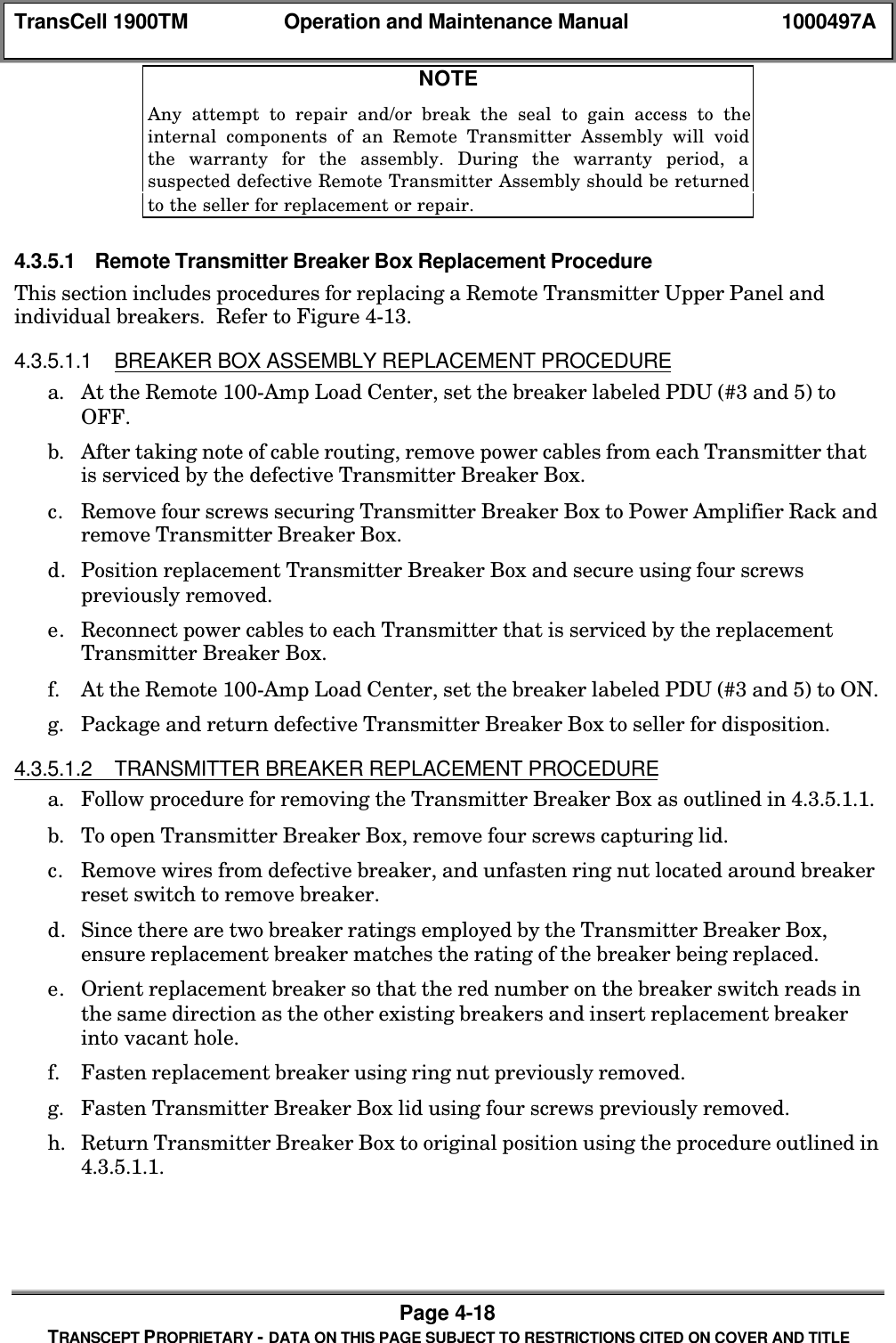 TransCell 1900TM Operation and Maintenance Manual 1000497APage 4-18TRANSCEPT PROPRIETARY - DATA ON THIS PAGE SUBJECT TO RESTRICTIONS CITED ON COVER AND TITLENOTEAny attempt to repair and/or break the seal to gain access to theinternal components of an Remote Transmitter Assembly will voidthe warranty for the assembly. During the warranty period, asuspected defective Remote Transmitter Assembly should be returnedto the seller for replacement or repair.4.3.5.1 Remote Transmitter Breaker Box Replacement ProcedureThis section includes procedures for replacing a Remote Transmitter Upper Panel andindividual breakers. Refer to Figure 4-13.4.3.5.1.1 BREAKER BOX ASSEMBLY REPLACEMENT PROCEDUREa. At the Remote 100-Amp Load Center, set the breaker labeled PDU (#3 and 5) toOFF.b. After taking note of cable routing, remove power cables from each Transmitter thatis serviced by the defective Transmitter Breaker Box.c. Remove four screws securing Transmitter Breaker Box to Power Amplifier Rack andremove Transmitter Breaker Box.d. Position replacement Transmitter Breaker Box and secure using four screwspreviously removed.e. Reconnect power cables to each Transmitter that is serviced by the replacementTransmitter Breaker Box.f. At the Remote 100-Amp Load Center, set the breaker labeled PDU (#3 and 5) to ON.g. Package and return defective Transmitter Breaker Box to seller for disposition.4.3.5.1.2 TRANSMITTER BREAKER REPLACEMENT PROCEDUREa. Follow procedure for removing the Transmitter Breaker Box as outlined in 4.3.5.1.1.b. To open Transmitter Breaker Box, remove four screws capturing lid.c. Remove wires from defective breaker, and unfasten ring nut located around breakerreset switch to remove breaker.d. Since there are two breaker ratings employed by the Transmitter Breaker Box,ensure replacement breaker matches the rating of the breaker being replaced.e. Orient replacement breaker so that the red number on the breaker switch reads inthe same direction as the other existing breakers and insert replacement breakerinto vacant hole.f. Fasten replacement breaker using ring nut previously removed.g. Fasten Transmitter Breaker Box lid using four screws previously removed.h. Return Transmitter Breaker Box to original position using the procedure outlined in4.3.5.1.1.