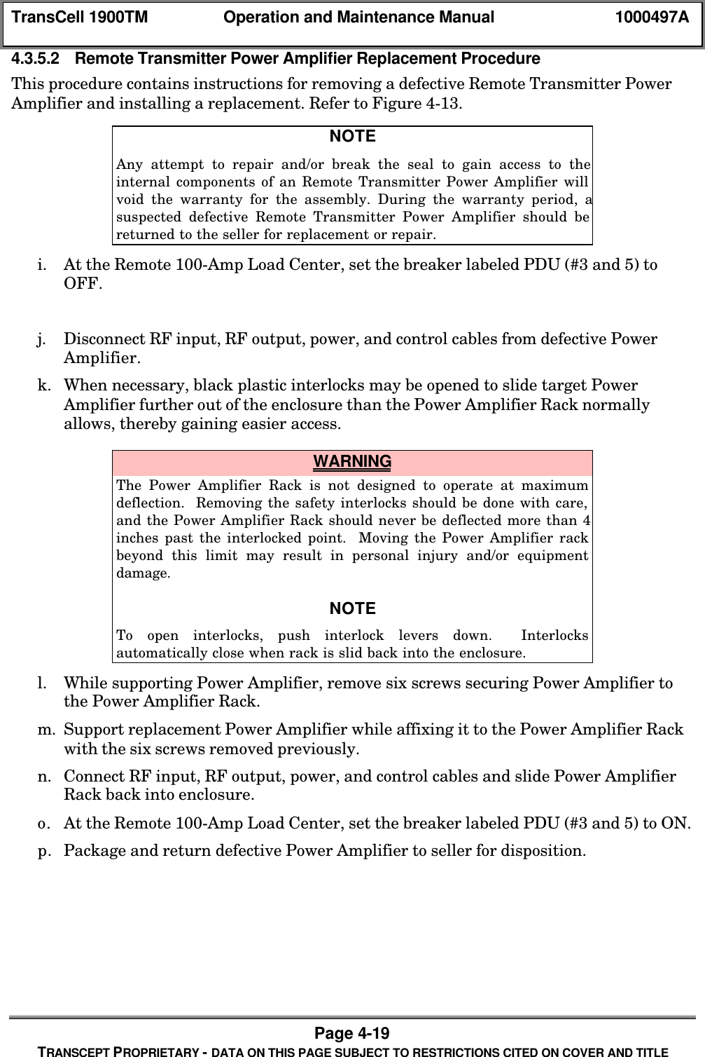 TransCell 1900TM Operation and Maintenance Manual 1000497APage 4-19TRANSCEPT PROPRIETARY - DATA ON THIS PAGE SUBJECT TO RESTRICTIONS CITED ON COVER AND TITLE4.3.5.2 Remote Transmitter Power Amplifier Replacement ProcedureThis procedure contains instructions for removing a defective Remote Transmitter PowerAmplifier and installing a replacement. Refer to Figure 4-13.NOTEAny attempt to repair and/or break the seal to gain access to theinternal components of an Remote Transmitter Power Amplifier willvoid the warranty for the assembly. During the warranty period, asuspected defective Remote Transmitter Power Amplifier should bereturned to the seller for replacement or repair.i. At the Remote 100-Amp Load Center, set the breaker labeled PDU (#3 and 5) toOFF.j. Disconnect RF input, RF output, power, and control cables from defective PowerAmplifier.k. When necessary, black plastic interlocks may be opened to slide target PowerAmplifier further out of the enclosure than the Power Amplifier Rack normallyallows, thereby gaining easier access. WARNINGThe Power Amplifier Rack is not designed to operate at maximumdeflection. Removing the safety interlocks should be done with care,and the Power Amplifier Rack should never be deflected more than 4inches past the interlocked point. Moving the Power Amplifier rackbeyond this limit may result in personal injury and/or equipmentdamage.NOTETo open interlocks, push interlock levers down. Interlocksautomatically close when rack is slid back into the enclosure.l. While supporting Power Amplifier, remove six screws securing Power Amplifier tothe Power Amplifier Rack.m. Support replacement Power Amplifier while affixing it to the Power Amplifier Rackwith the six screws removed previously.n. Connect RF input, RF output, power, and control cables and slide Power AmplifierRack back into enclosure.o. At the Remote 100-Amp Load Center, set the breaker labeled PDU (#3 and 5) to ON.p. Package and return defective Power Amplifier to seller for disposition.