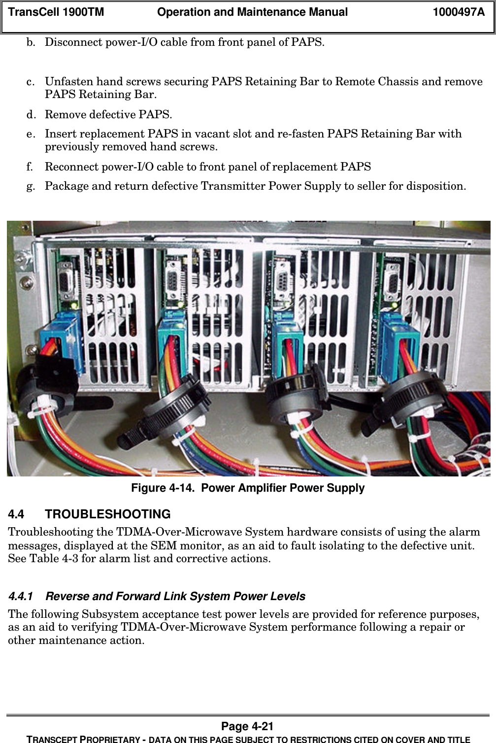 TransCell 1900TM Operation and Maintenance Manual 1000497APage 4-21TRANSCEPT PROPRIETARY - DATA ON THIS PAGE SUBJECT TO RESTRICTIONS CITED ON COVER AND TITLEb. Disconnect power-I/O cable from front panel of PAPS.c. Unfasten hand screws securing PAPS Retaining Bar to Remote Chassis and removePAPS Retaining Bar.d. Remove defective PAPS.e. Insert replacement PAPS in vacant slot and re-fasten PAPS Retaining Bar withpreviously removed hand screws.f. Reconnect power-I/O cable to front panel of replacement PAPSg. Package and return defective Transmitter Power Supply to seller for disposition.Figure 4-14. Power Amplifier Power Supply4.4 TROUBLESHOOTINGTroubleshooting the TDMA-Over-Microwave System hardware consists of using the alarmmessages, displayed at the SEM monitor, as an aid to fault isolating to the defective unit.See Table 4-3 for alarm list and corrective actions.4.4.1 Reverse and Forward Link System Power LevelsThe following Subsystem acceptance test power levels are provided for reference purposes,as an aid to verifying TDMA-Over-Microwave System performance following a repair orother maintenance action.