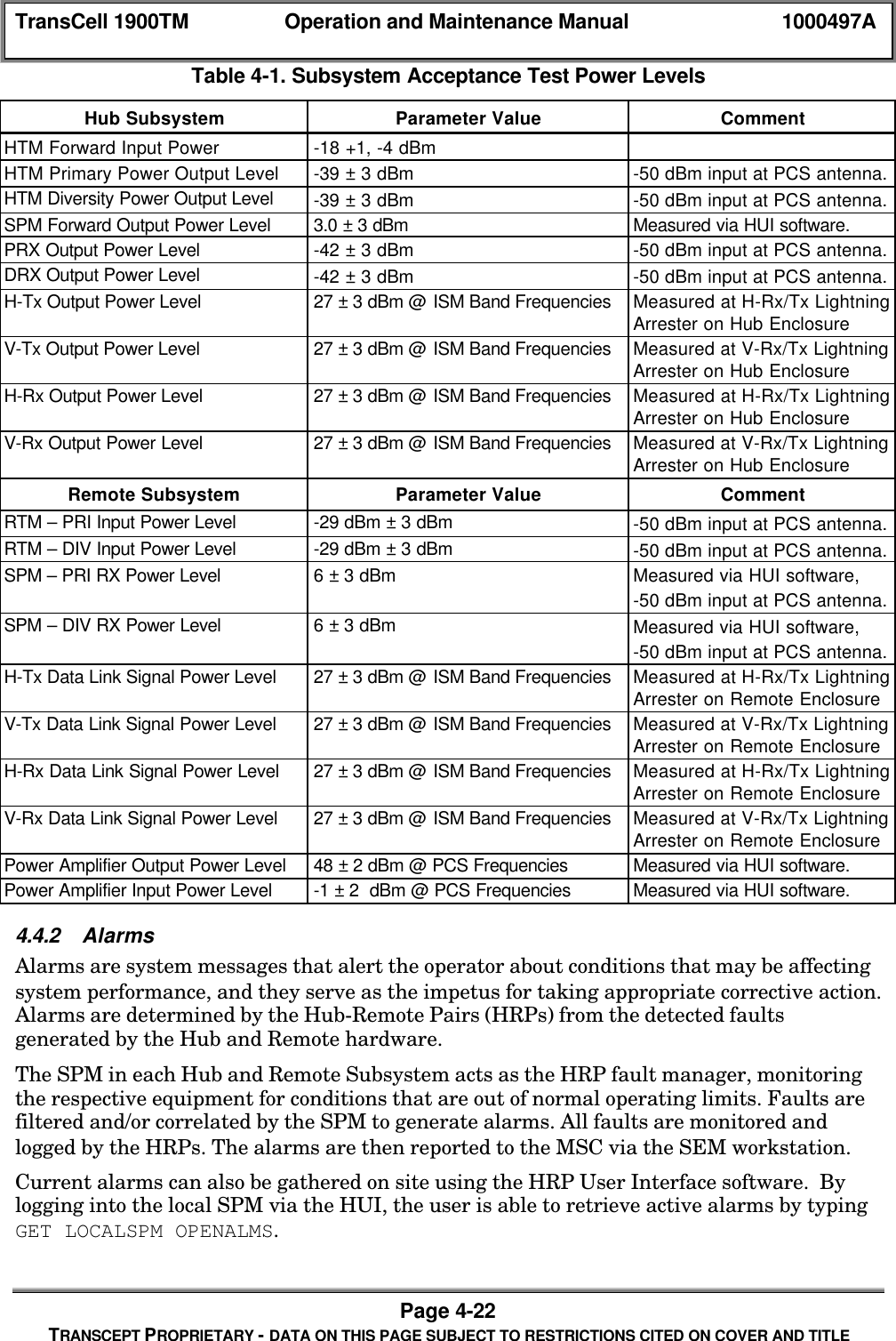 TransCell 1900TM Operation and Maintenance Manual 1000497APage 4-22TRANSCEPT PROPRIETARY - DATA ON THIS PAGE SUBJECT TO RESTRICTIONS CITED ON COVER AND TITLETable 4-1. Subsystem Acceptance Test Power LevelsHub Subsystem Parameter Value CommentHTM Forward Input Power -18 +1, -4 dBmHTM Primary Power Output Level -39 ± 3 dBm -50 dBm input at PCS antenna.HTM Diversity Power Output Level -39 ± 3 dBm -50 dBm input at PCS antenna.SPM Forward Output Power Level 3.0 ± 3 dBm Measured via HUI software.PRX Output Power Level -42 ± 3 dBm -50 dBm input at PCS antenna.DRX Output Power Level -42 ± 3 dBm -50 dBm input at PCS antenna.H-Tx Output Power Level 27 ± 3 dBm @ ISM Band Frequencies Measured at H-Rx/Tx LightningArrester on Hub EnclosureV-Tx Output Power Level 27 ± 3 dBm @ ISM Band Frequencies Measured at V-Rx/Tx LightningArrester on Hub EnclosureH-Rx Output Power Level 27 ± 3 dBm @ ISM Band Frequencies Measured at H-Rx/Tx LightningArrester on Hub EnclosureV-Rx Output Power Level 27 ± 3 dBm @ ISM Band Frequencies Measured at V-Rx/Tx LightningArrester on Hub EnclosureRemote Subsystem Parameter Value CommentRTM – PRI Input Power Level -29 dBm ± 3 dBm -50 dBm input at PCS antenna.RTM – DIV Input Power Level -29 dBm ± 3 dBm -50 dBm input at PCS antenna.SPM – PRI RX Power Level 6 ± 3 dBm Measured via HUI software,-50 dBm input at PCS antenna.SPM – DIV RX Power Level 6 ± 3 dBm Measured via HUI software,-50 dBm input at PCS antenna.H-Tx Data Link Signal Power Level 27 ± 3 dBm @ ISM Band Frequencies Measured at H-Rx/Tx LightningArrester on Remote EnclosureV-Tx Data Link Signal Power Level 27 ± 3 dBm @ ISM Band Frequencies Measured at V-Rx/Tx LightningArrester on Remote EnclosureH-Rx Data Link Signal Power Level 27 ± 3 dBm @ ISM Band Frequencies Measured at H-Rx/Tx LightningArrester on Remote EnclosureV-Rx Data Link Signal Power Level 27 ± 3 dBm @ ISM Band Frequencies Measured at V-Rx/Tx LightningArrester on Remote EnclosurePower Amplifier Output Power Level 48 ± 2 dBm @ PCS Frequencies Measured via HUI software.Power Amplifier Input Power Level -1 ± 2 dBm @ PCS Frequencies Measured via HUI software.4.4.2 AlarmsAlarms are system messages that alert the operator about conditions that may be affectingsystem performance, and they serve as the impetus for taking appropriate corrective action.Alarms are determined by the Hub-Remote Pairs (HRPs) from the detected faultsgenerated by the Hub and Remote hardware.The SPM in each Hub and Remote Subsystem acts as the HRP fault manager, monitoringthe respective equipment for conditions that are out of normal operating limits. Faults arefiltered and/or correlated by the SPM to generate alarms. All faults are monitored andlogged by the HRPs. The alarms are then reported to the MSC via the SEM workstation.Current alarms can also be gathered on site using the HRP User Interface software. Bylogging into the local SPM via the HUI, the user is able to retrieve active alarms by typingGET LOCALSPM OPENALMS.