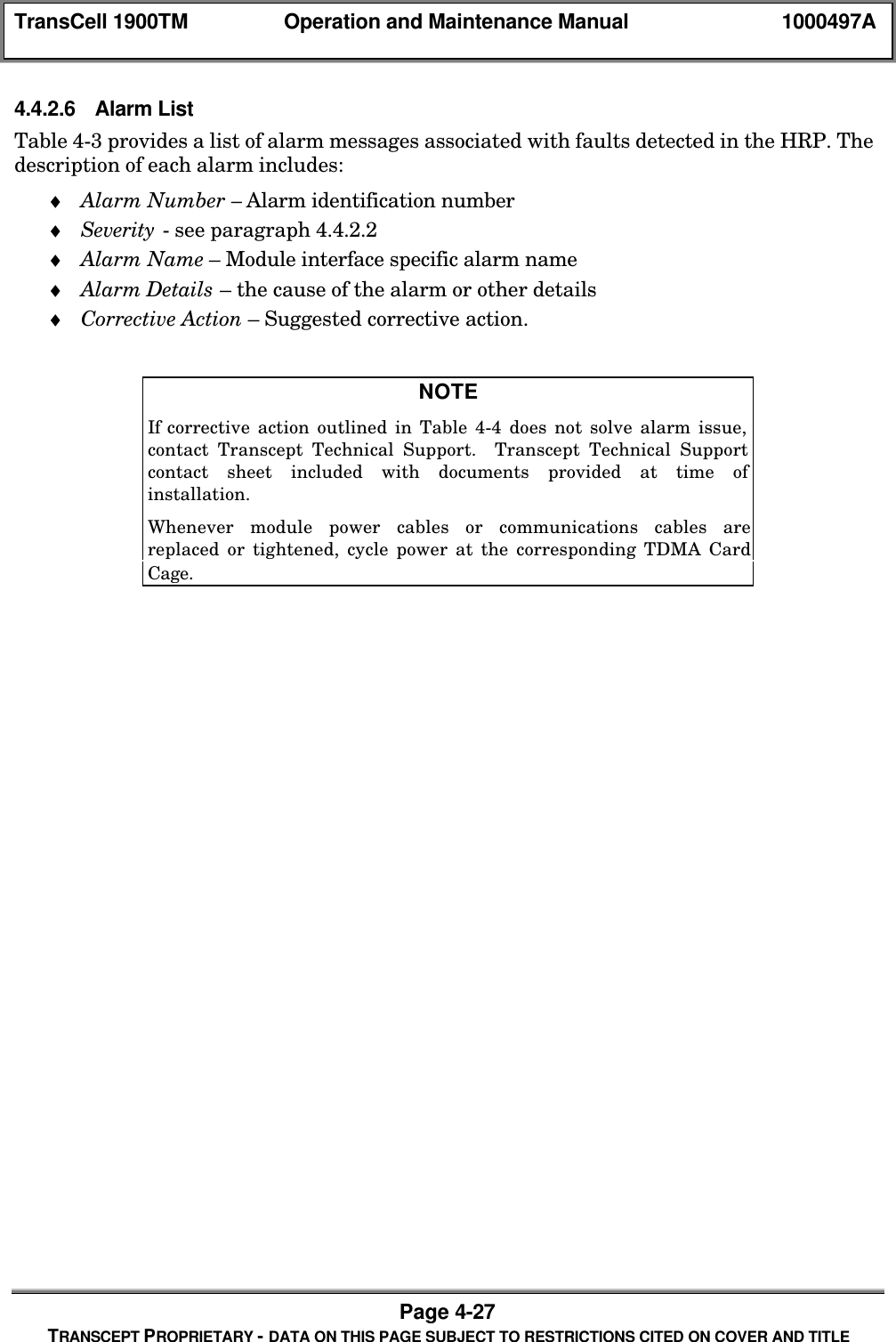 TransCell 1900TM Operation and Maintenance Manual 1000497APage 4-27TRANSCEPT PROPRIETARY - DATA ON THIS PAGE SUBJECT TO RESTRICTIONS CITED ON COVER AND TITLE4.4.2.6 Alarm ListTable 4-3 provides a list of alarm messages associated with faults detected in the HRP. Thedescription of each alarm includes:♦ Alarm Number – Alarm identification number♦ Severity - see paragraph 4.4.2.2♦ Alarm Name – Module interface specific alarm name♦ Alarm Details – the cause of the alarm or other details♦ Corrective Action – Suggested corrective action.NOTEIf corrective action outlined in Table 4-4 does not solve alarm issue,contact Transcept Technical Support. Transcept Technical Supportcontact sheet included with documents provided at time ofinstallation.Whenever module power cables or communications cables arereplaced or tightened, cycle power at the corresponding TDMA CardCage.