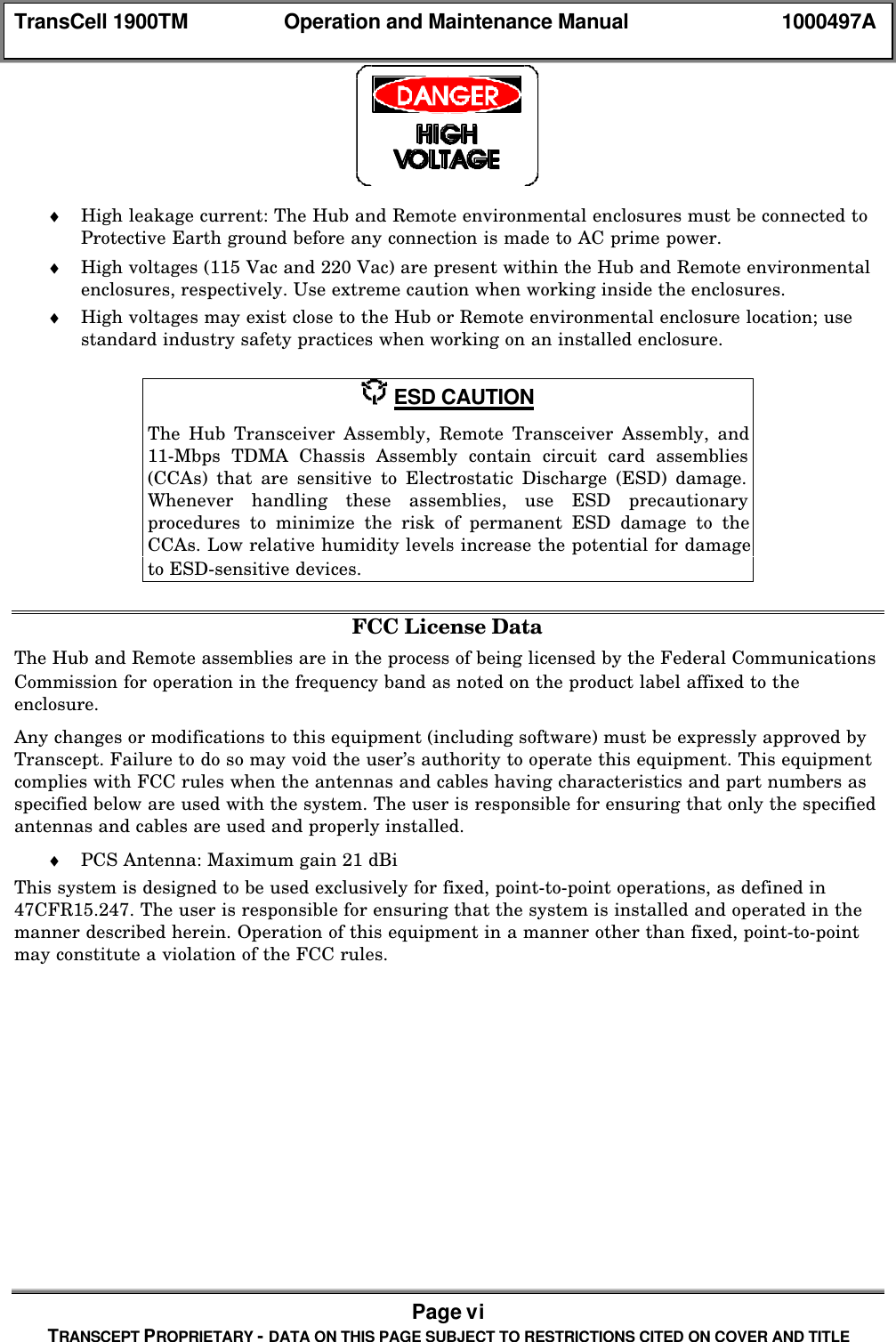 TransCell 1900TM Operation and Maintenance Manual 1000497APage viTRANSCEPT PROPRIETARY - DATA ON THIS PAGE SUBJECT TO RESTRICTIONS CITED ON COVER AND TITLE♦ High leakage current: The Hub and Remote environmental enclosures must be connected toProtective Earth ground before any connection is made to AC prime power.♦ High voltages (115 Vac and 220 Vac) are present within the Hub and Remote environmentalenclosures, respectively. Use extreme caution when working inside the enclosures.♦ High voltages may exist close to the Hub or Remote environmental enclosure location; usestandard industry safety practices when working on an installed enclosure. ESD CAUTIONThe Hub Transceiver Assembly, Remote Transceiver Assembly, and11-Mbps TDMA Chassis Assembly contain circuit card assemblies(CCAs) that are sensitive to Electrostatic Discharge (ESD) damage.Whenever handling these assemblies, use ESD precautionaryprocedures to minimize the risk of permanent ESD damage to theCCAs. Low relative humidity levels increase the potential for damageto ESD-sensitive devices.FCC License DataThe Hub and Remote assemblies are in the process of being licensed by the Federal CommunicationsCommission for operation in the frequency band as noted on the product label affixed to theenclosure.Any changes or modifications to this equipment (including software) must be expressly approved byTranscept. Failure to do so may void the user’s authority to operate this equipment. This equipmentcomplies with FCC rules when the antennas and cables having characteristics and part numbers asspecified below are used with the system. The user is responsible for ensuring that only the specifiedantennas and cables are used and properly installed.♦ PCS Antenna: Maximum gain 21 dBiThis system is designed to be used exclusively for fixed, point-to-point operations, as defined in47CFR15.247. The user is responsible for ensuring that the system is installed and operated in themanner described herein. Operation of this equipment in a manner other than fixed, point-to-pointmay constitute a violation of the FCC rules.