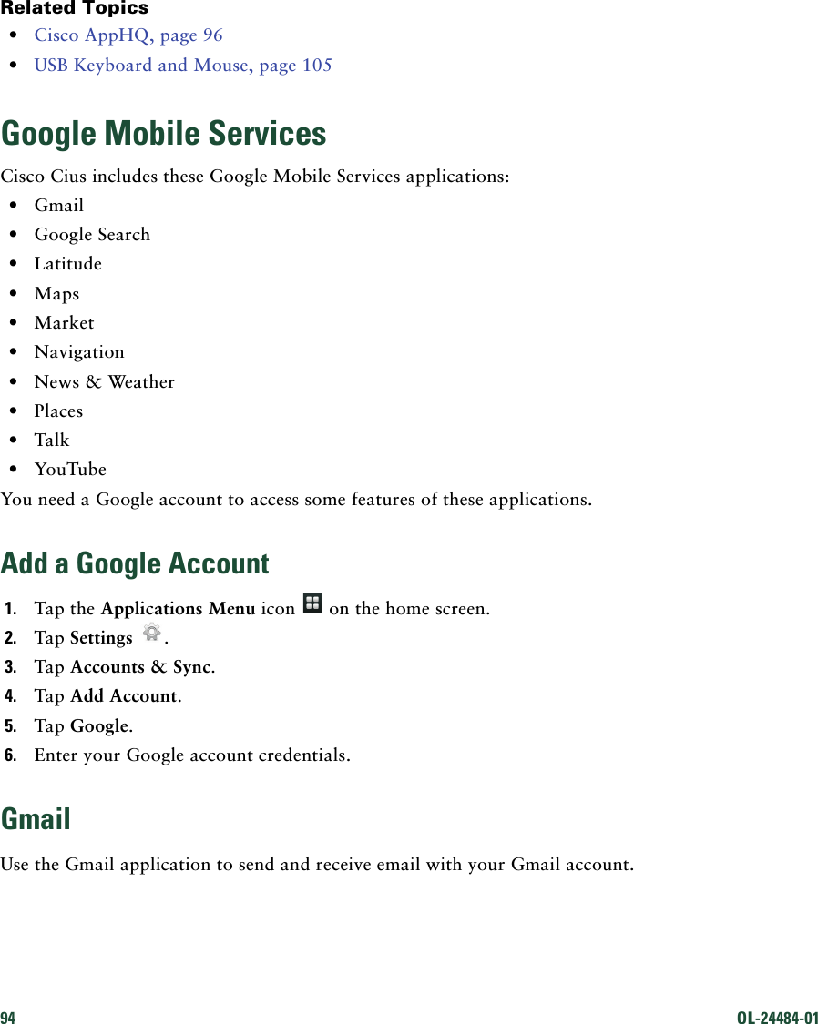 94 OL-24484-01 Related Topics • Cisco AppHQ, page 96 • USB Keyboard and Mouse, page 105Google Mobile ServicesCisco Cius includes these Google Mobile Services applications: • Gmail • Google Search • Latitude • Maps • Market • Navigation • News &amp; Weather • Places • Talk • YouTubeYou need a Google account to access some features of these applications.Add a Google Account1. Tap the Applications Menu icon   on the home screen.2. Tap Settings .3. Tap Accounts &amp; Sync. 4. Tap Add Account. 5. Tap Google.6. Enter your Google account credentials.GmailUse the Gmail application to send and receive email with your Gmail account.