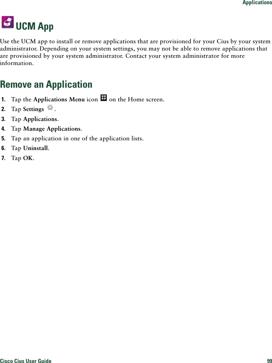 ApplicationsCisco Cius User Guide 99 UCM AppUse the UCM app to install or remove applications that are provisioned for your Cius by your system administrator. Depending on your system settings, you may not be able to remove applications that are provisioned by your system administrator. Contact your system administrator for more information.Remove an Application1. Tap the Applications Menu icon   on the Home screen.2. Tap Settings .3. Tap Applications.4. Tap Manage Applications.5. Tap an application in one of the application lists.6. Tap Uninstall.7. Tap OK.