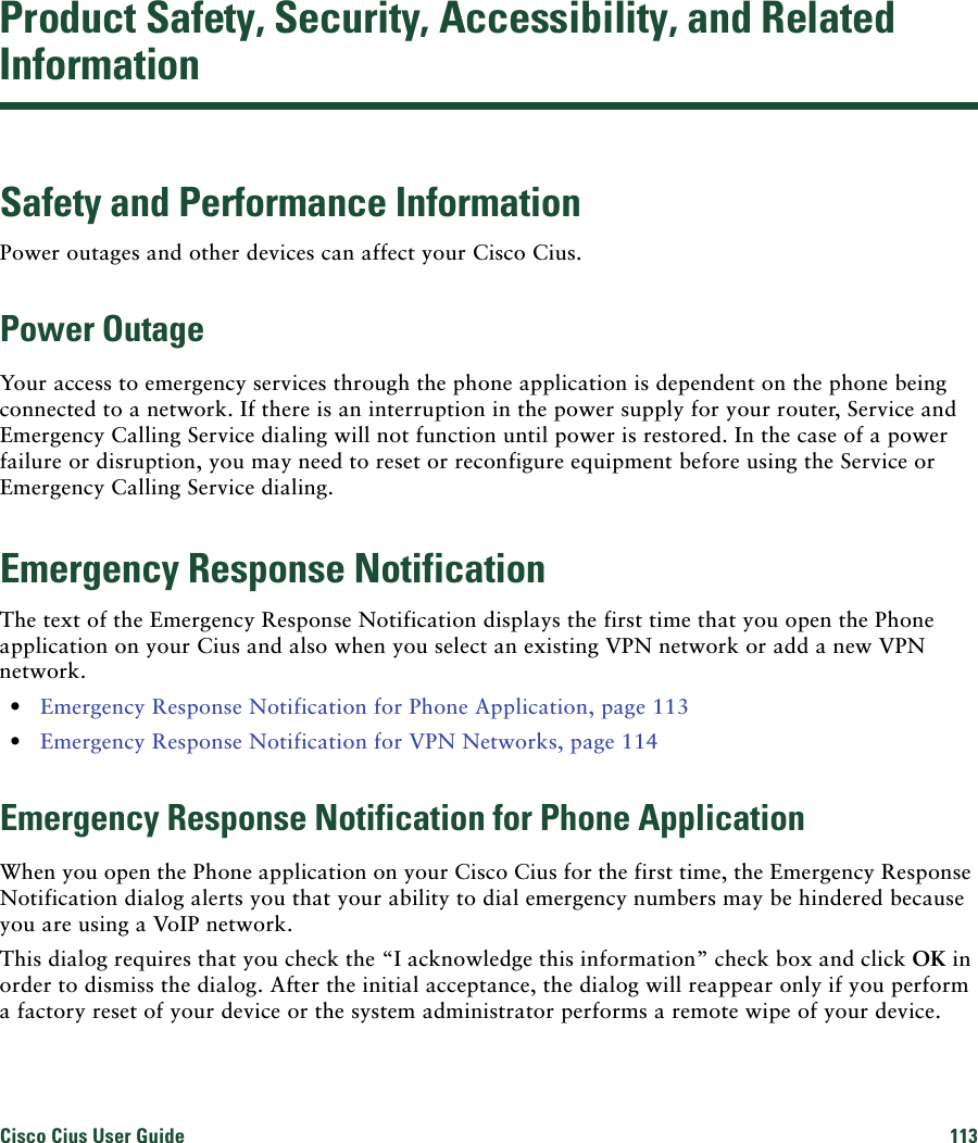 Cisco Cius User Guide 113 Product Safety, Security, Accessibility, and Related InformationSafety and Performance InformationPower outages and other devices can affect your Cisco Cius.Power OutageYour access to emergency services through the phone application is dependent on the phone being connected to a network. If there is an interruption in the power supply for your router, Service and Emergency Calling Service dialing will not function until power is restored. In the case of a power failure or disruption, you may need to reset or reconfigure equipment before using the Service or Emergency Calling Service dialing. Emergency Response NotificationThe text of the Emergency Response Notification displays the first time that you open the Phone application on your Cius and also when you select an existing VPN network or add a new VPN network. • Emergency Response Notification for Phone Application, page 113 • Emergency Response Notification for VPN Networks, page 114Emergency Response Notification for Phone ApplicationWhen you open the Phone application on your Cisco Cius for the first time, the Emergency Response Notification dialog alerts you that your ability to dial emergency numbers may be hindered because you are using a VoIP network.This dialog requires that you check the “I acknowledge this information” check box and click OK in order to dismiss the dialog. After the initial acceptance, the dialog will reappear only if you perform a factory reset of your device or the system administrator performs a remote wipe of your device.