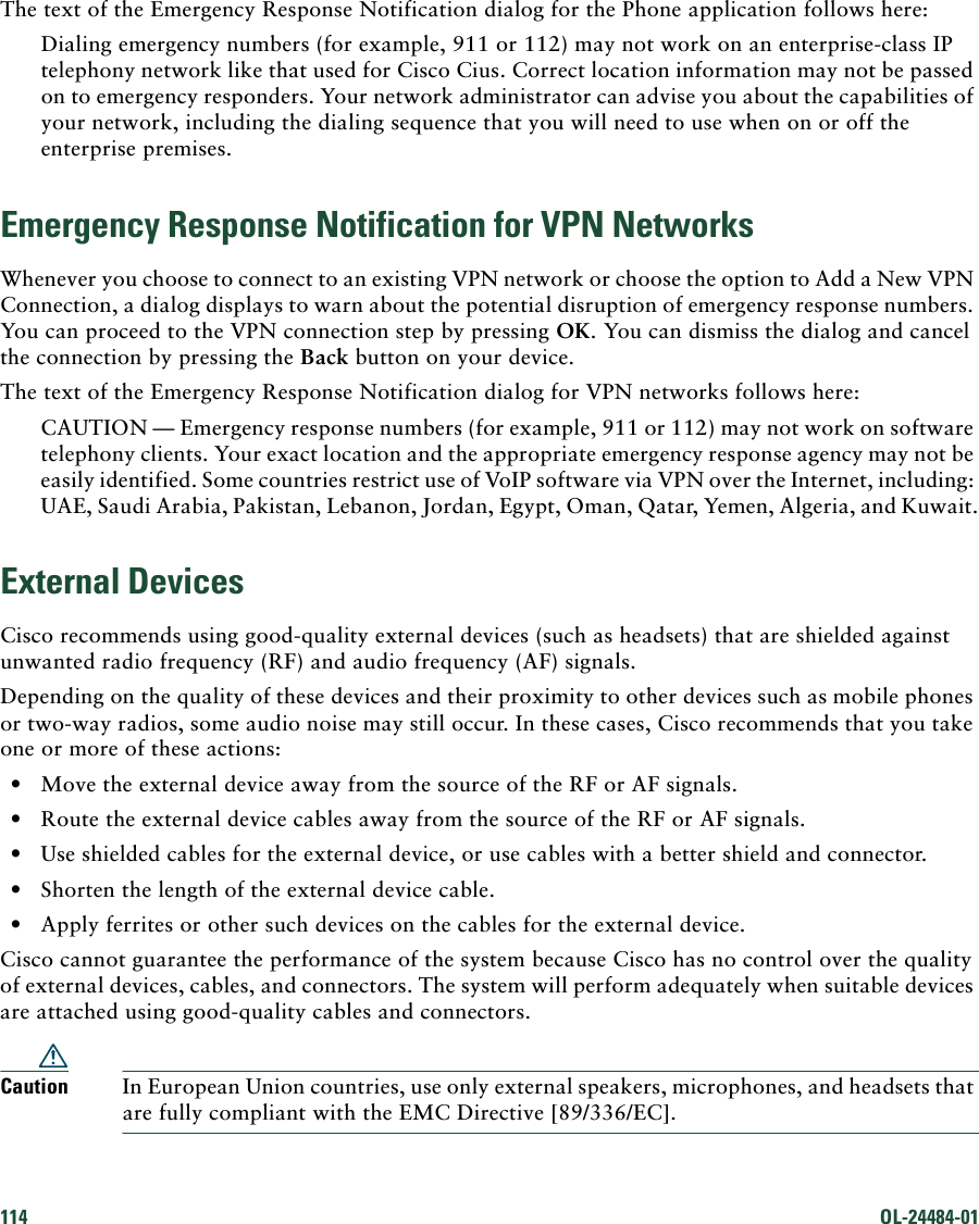 114 OL-24484-01 The text of the Emergency Response Notification dialog for the Phone application follows here:Dialing emergency numbers (for example, 911 or 112) may not work on an enterprise-class IP telephony network like that used for Cisco Cius. Correct location information may not be passed on to emergency responders. Your network administrator can advise you about the capabilities of your network, including the dialing sequence that you will need to use when on or off the enterprise premises.Emergency Response Notification for VPN NetworksWhenever you choose to connect to an existing VPN network or choose the option to Add a New VPN Connection, a dialog displays to warn about the potential disruption of emergency response numbers. You can proceed to the VPN connection step by pressing OK. You can dismiss the dialog and cancel the connection by pressing the Back button on your device.The text of the Emergency Response Notification dialog for VPN networks follows here:CAUTION — Emergency response numbers (for example, 911 or 112) may not work on software telephony clients. Your exact location and the appropriate emergency response agency may not be easily identified. Some countries restrict use of VoIP software via VPN over the Internet, including: UAE, Saudi Arabia, Pakistan, Lebanon, Jordan, Egypt, Oman, Qatar, Yemen, Algeria, and Kuwait.External DevicesCisco recommends using good-quality external devices (such as headsets) that are shielded against unwanted radio frequency (RF) and audio frequency (AF) signals. Depending on the quality of these devices and their proximity to other devices such as mobile phones or two-way radios, some audio noise may still occur. In these cases, Cisco recommends that you take one or more of these actions:  • Move the external device away from the source of the RF or AF signals.  • Route the external device cables away from the source of the RF or AF signals.  • Use shielded cables for the external device, or use cables with a better shield and connector.  • Shorten the length of the external device cable.  • Apply ferrites or other such devices on the cables for the external device. Cisco cannot guarantee the performance of the system because Cisco has no control over the quality of external devices, cables, and connectors. The system will perform adequately when suitable devices are attached using good-quality cables and connectors. Caution In European Union countries, use only external speakers, microphones, and headsets that are fully compliant with the EMC Directive [89/336/EC]. 