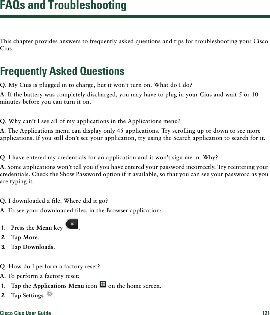 Cisco Cius User Guide 121 FAQs and TroubleshootingThis chapter provides answers to frequently asked questions and tips for troubleshooting your Cisco Cius.Frequently Asked QuestionsQ. My Cius is plugged in to charge, but it won’t turn on. What do I do?A. If the battery was completely discharged, you may have to plug in your Cius and wait 5 or 10 minutes before you can turn it on.Q. Why can’t I see all of my applications in the Applications menu?A. The Applications menu can display only 45 applications. Try scrolling up or down to see more applications. If you still don’t see your application, try using the Search application to search for it.Q. I have entered my credentials for an application and it won’t sign me in. Why?A. Some applications won’t tell you if you have entered your password incorrectly. Try reentering your credentials. Check the Show Password option if it available, so that you can see your password as you are typing it.Q. I downloaded a file. Where did it go?A. To see your downloaded files, in the Browser application:1. Press the Menu key  .2. Tap More.3. Tap Downloads.Q. How do I perform a factory reset?A. To perform a factory reset:1. Tap the Applications Menu icon   on the home screen.2. Tap Settings  .
