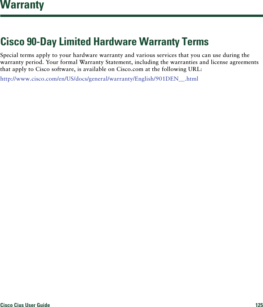 Cisco Cius User Guide 125 WarrantyCisco 90-Day Limited Hardware Warranty TermsSpecial terms apply to your hardware warranty and various services that you can use during the warranty period. Your formal Warranty Statement, including the warranties and license agreements that apply to Cisco software, is available on Cisco.com at the following URL:http://www.cisco.com/en/US/docs/general/warranty/English/901DEN__.html