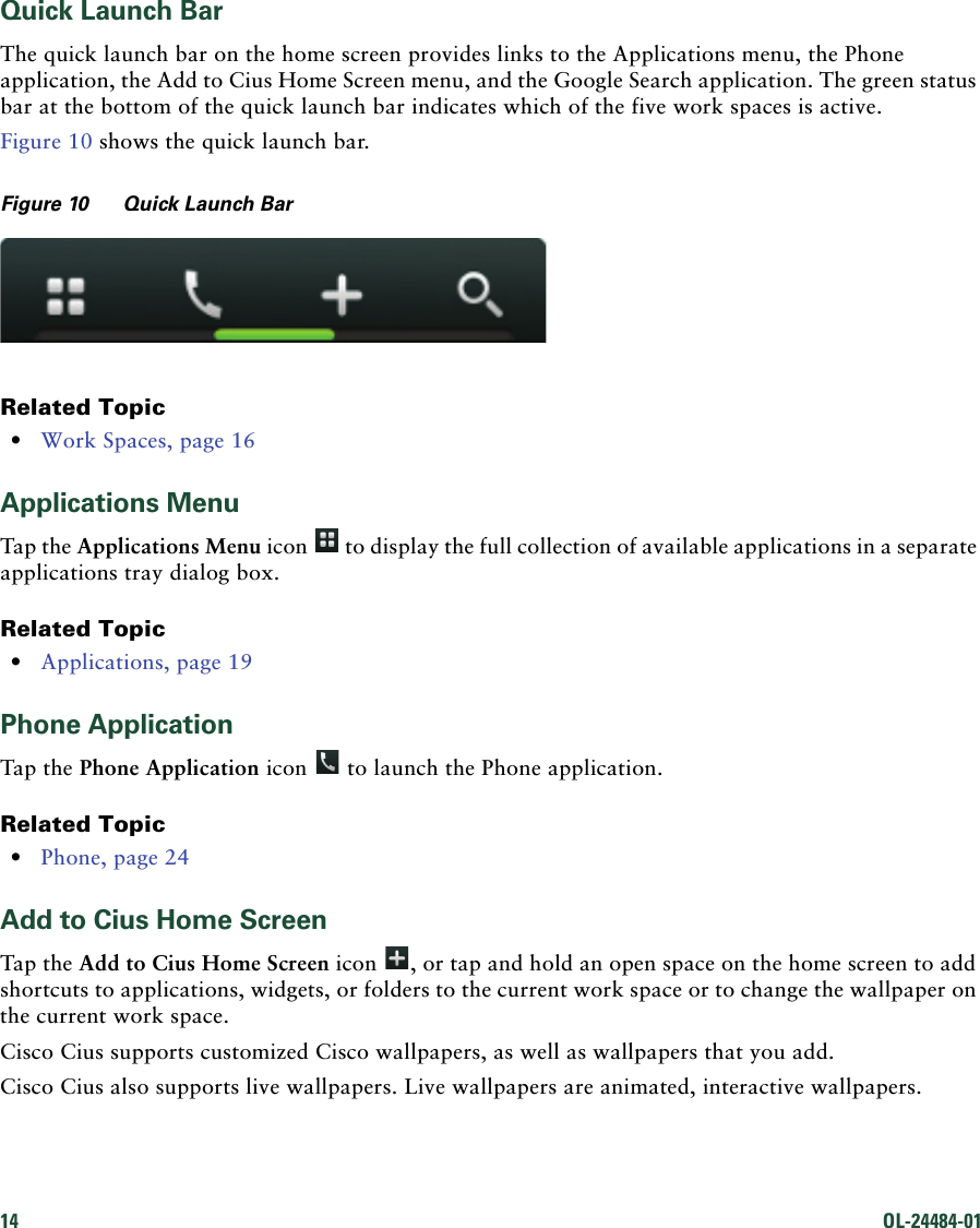 14 OL-24484-01 Quick Launch BarThe quick launch bar on the home screen provides links to the Applications menu, the Phone application, the Add to Cius Home Screen menu, and the Google Search application. The green status bar at the bottom of the quick launch bar indicates which of the five work spaces is active.Figure 10 shows the quick launch bar.Figure 10 Quick Launch BarRelated Topic • Work Spaces, page 16Applications MenuTap the Applications Menu icon   to display the full collection of available applications in a separate applications tray dialog box.Related Topic • Applications, page 19Phone ApplicationTap the Phone Application icon   to launch the Phone application. Related Topic • Phone, page 24Add to Cius Home ScreenTap the Add to Cius Home Screen icon  , or tap and hold an open space on the home screen to add shortcuts to applications, widgets, or folders to the current work space or to change the wallpaper on the current work space.Cisco Cius supports customized Cisco wallpapers, as well as wallpapers that you add. Cisco Cius also supports live wallpapers. Live wallpapers are animated, interactive wallpapers.