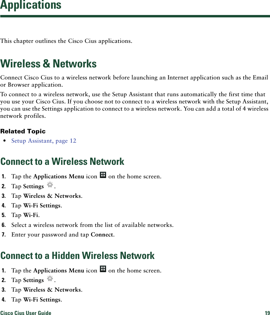 Cisco Cius User Guide 19 ApplicationsThis chapter outlines the Cisco Cius applications.Wireless &amp; NetworksConnect Cisco Cius to a wireless network before launching an Internet application such as the Email or Browser application. To connect to a wireless network, use the Setup Assistant that runs automatically the first time that you use your Cisco Cius. If you choose not to connect to a wireless network with the Setup Assistant, you can use the Settings application to connect to a wireless network. You can add a total of 4 wireless network profiles.Related Topic • Setup Assistant, page 12Connect to a Wireless Network1. Tap the Applications Menu icon   on the home screen.2. Tap Settings .3. Tap Wireless &amp; Networks.4. Tap Wi-Fi Settings.5. Tap Wi-Fi.6. Select a wireless network from the list of available networks.7. Enter your password and tap Connect.Connect to a Hidden Wireless Network1. Tap the Applications Menu icon   on the home screen.2. Tap Settings .3. Tap Wireless &amp; Networks.4. Tap Wi-Fi Settings.