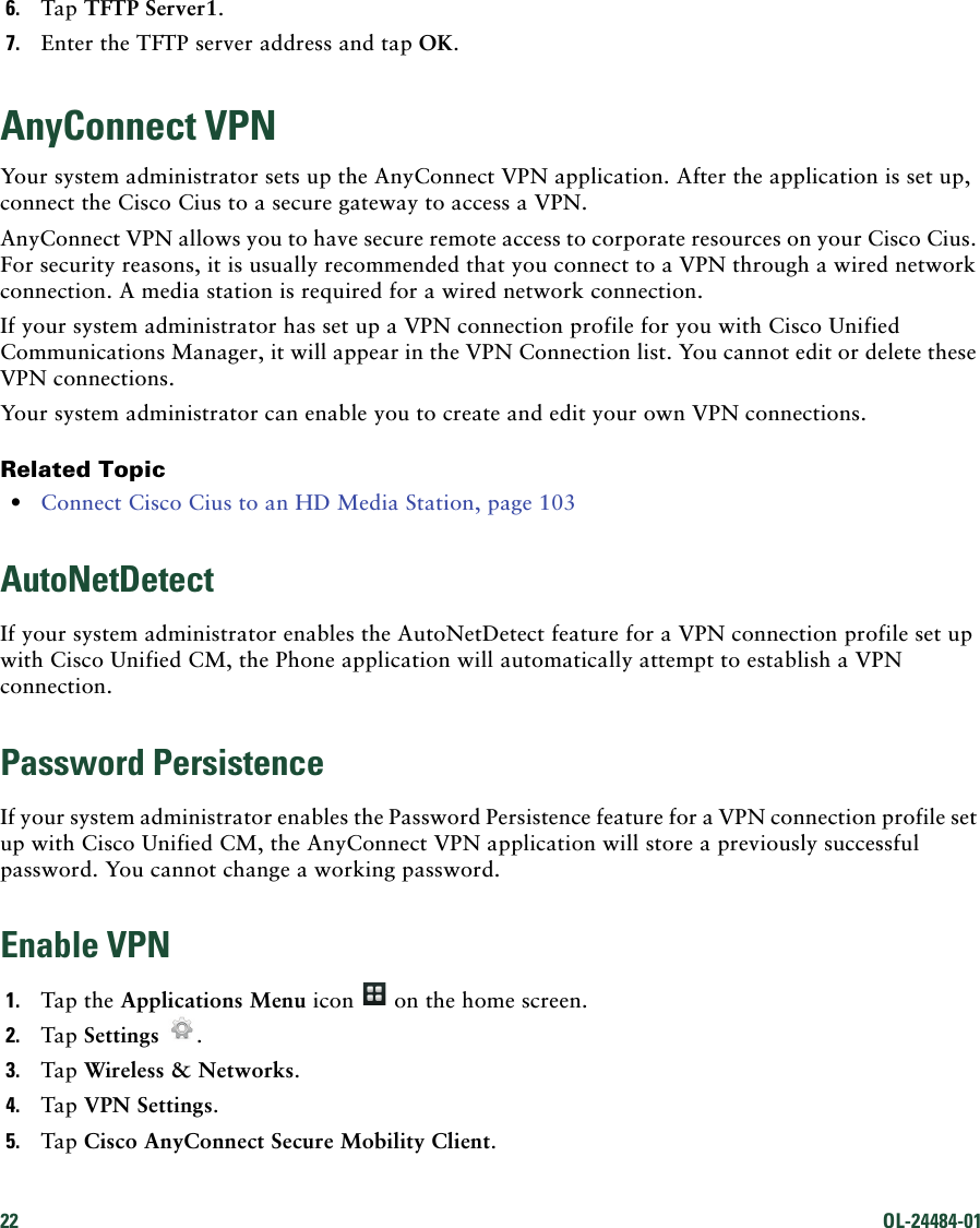 22 OL-24484-01 6. Tap TFTP Server1.7. Enter the TFTP server address and tap OK.AnyConnect VPNYour system administrator sets up the AnyConnect VPN application. After the application is set up, connect the Cisco Cius to a secure gateway to access a VPN.AnyConnect VPN allows you to have secure remote access to corporate resources on your Cisco Cius. For security reasons, it is usually recommended that you connect to a VPN through a wired network connection. A media station is required for a wired network connection. If your system administrator has set up a VPN connection profile for you with Cisco Unified Communications Manager, it will appear in the VPN Connection list. You cannot edit or delete these VPN connections.Your system administrator can enable you to create and edit your own VPN connections.Related Topic • Connect Cisco Cius to an HD Media Station, page 103AutoNetDetectIf your system administrator enables the AutoNetDetect feature for a VPN connection profile set up with Cisco Unified CM, the Phone application will automatically attempt to establish a VPN connection.Password PersistenceIf your system administrator enables the Password Persistence feature for a VPN connection profile set up with Cisco Unified CM, the AnyConnect VPN application will store a previously successful password. You cannot change a working password.Enable VPN1. Tap the Applications Menu icon   on the home screen.2. Tap Settings .3. Tap Wireless &amp; Networks.4. Tap VPN Settings.5. Tap Cisco AnyConnect Secure Mobility Client.