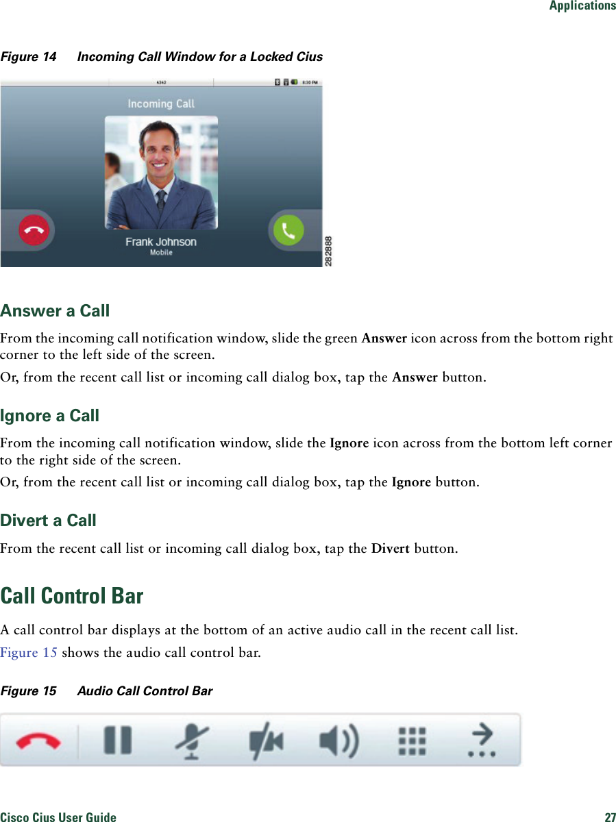 ApplicationsCisco Cius User Guide 27 Figure 14 Incoming Call Window for a Locked CiusAnswer a CallFrom the incoming call notification window, slide the green Answer icon across from the bottom right corner to the left side of the screen. Or, from the recent call list or incoming call dialog box, tap the Answer button.Ignore a CallFrom the incoming call notification window, slide the Ignore icon across from the bottom left corner to the right side of the screen. Or, from the recent call list or incoming call dialog box, tap the Ignore button.Divert a CallFrom the recent call list or incoming call dialog box, tap the Divert button.Call Control BarA call control bar displays at the bottom of an active audio call in the recent call list.Figure 15 shows the audio call control bar.Figure 15 Audio Call Control Bar