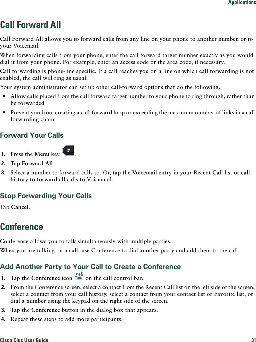 ApplicationsCisco Cius User Guide 31 Call Forward AllCall Forward All allows you to forward calls from any line on your phone to another number, or to your Voicemail.When forwarding calls from your phone, enter the call forward target number exactly as you would dial it from your phone. For example, enter an access code or the area code, if necessary.Call forwarding is phone-line specific. If a call reaches you on a line on which call forwarding is not enabled, the call will ring as usual.Your system administrator can set up other call-forward options that do the following: • Allow calls placed from the call forward target number to your phone to ring through, rather than be forwarded • Prevent you from creating a call-forward loop or exceeding the maximum number of links in a call forwarding chainForward Your Calls1. Press the Menu key  .2. Tap Forward All.3. Select a number to forward calls to. Or, tap the Voicemail entry in your Recent Call list or call history to forward all calls to Voicemail.Stop Forwarding Your CallsTap Cancel.ConferenceConference allows you to talk simultaneously with multiple parties.When you are talking on a call, use Conference to dial another party and add them to the call.Add Another Party to Your Call to Create a Conference1. Tap the Conference icon   on the call control bar. 2. From the Conference screen, select a contact from the Recent Call list on the left side of the screen, select a contact from your call history, select a contact from your contact list or Favorite list, or dial a number using the keypad on the right side of the screen. 3. Tap the Conference button in the dialog box that appears. 4. Repeat these steps to add more participants.