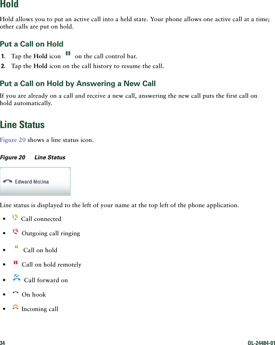 34 OL-24484-01 HoldHold allows you to put an active call into a held state. Your phone allows one active call at a time; other calls are put on hold.Put a Call on Hold1. Tap the Hold icon   on the call control bar.2. Tap the Hold icon on the call history to resume the call.Put a Call on Hold by Answering a New CallIf you are already on a call and receive a new call, answering the new call puts the first call on hold automatically.Line StatusFigure 20 shows a line status icon.Figure 20 Line StatusLine status is displayed to the left of your name at the top left of the phone application. •  Call connected  •  Outgoing call ringing •  Call on hold •  Call on hold remotely •  Call forward on •  On hook •  Incoming call