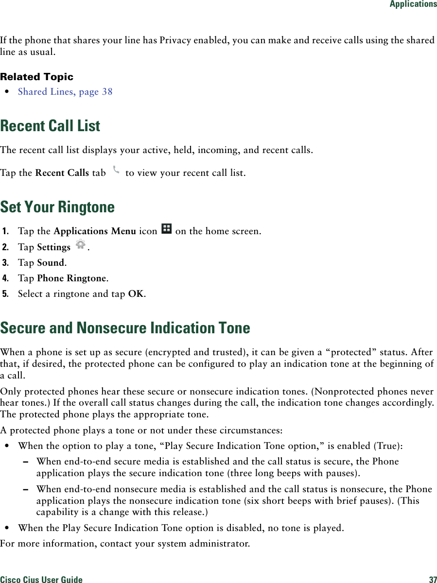 ApplicationsCisco Cius User Guide 37 If the phone that shares your line has Privacy enabled, you can make and receive calls using the shared line as usual.Related Topic • Shared Lines, page 38Recent Call ListThe recent call list displays your active, held, incoming, and recent calls.Tap the Recent Calls tab   to view your recent call list.Set Your Ringtone1. Tap the Applications Menu icon   on the home screen.2. Tap Settings .3. Tap Sound.4. Tap Phone Ringtone.5. Select a ringtone and tap OK.Secure and Nonsecure Indication ToneWhen a phone is set up as secure (encrypted and trusted), it can be given a “protected” status. After that, if desired, the protected phone can be configured to play an indication tone at the beginning of a call.Only protected phones hear these secure or nonsecure indication tones. (Nonprotected phones never hear tones.) If the overall call status changes during the call, the indication tone changes accordingly. The protected phone plays the appropriate tone.A protected phone plays a tone or not under these circumstances: • When the option to play a tone, “Play Secure Indication Tone option,” is enabled (True): –When end-to-end secure media is established and the call status is secure, the Phone application plays the secure indication tone (three long beeps with pauses). –When end-to-end nonsecure media is established and the call status is nonsecure, the Phone application plays the nonsecure indication tone (six short beeps with brief pauses). (This capability is a change with this release.) • When the Play Secure Indication Tone option is disabled, no tone is played.For more information, contact your system administrator.