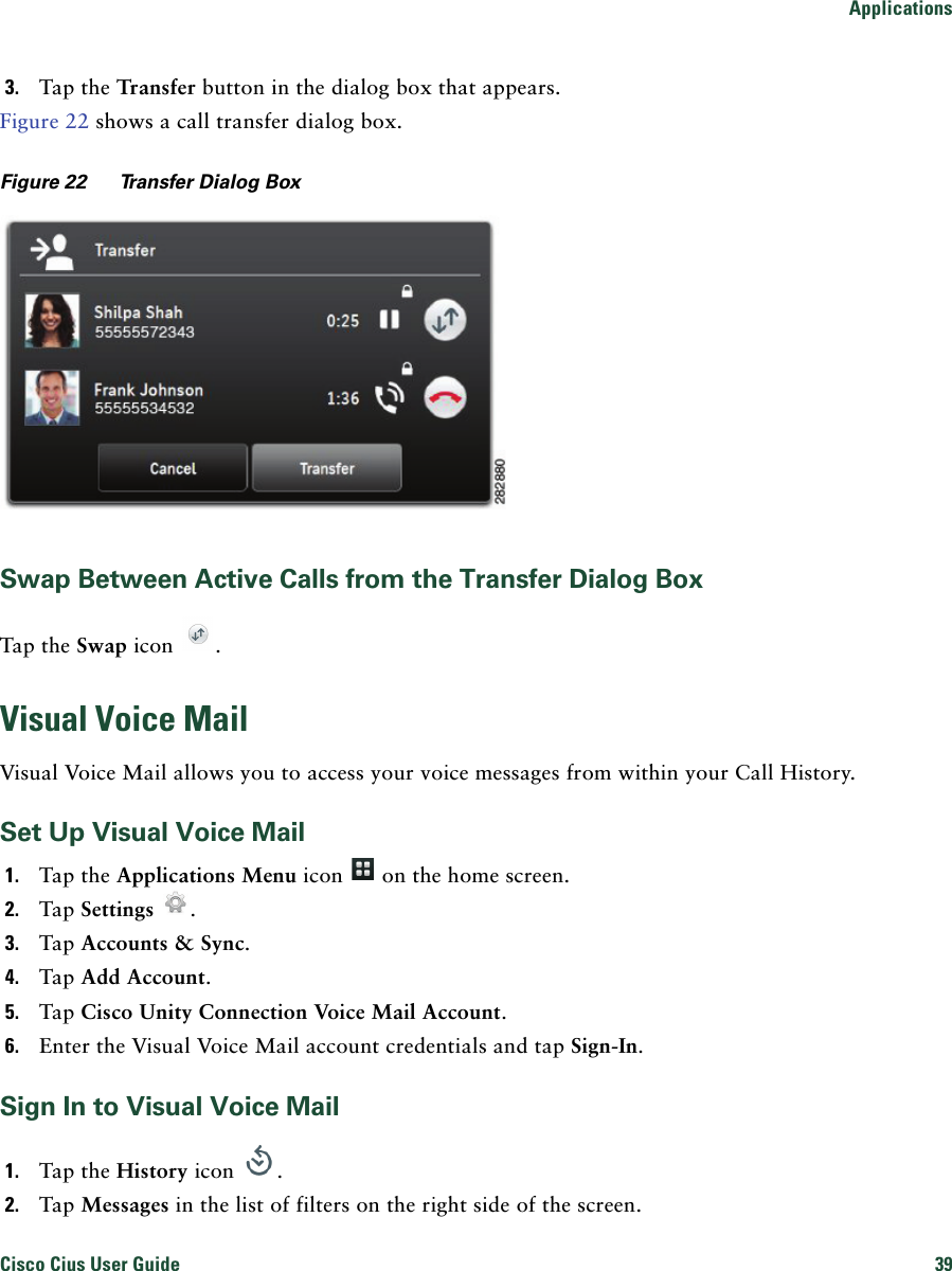 ApplicationsCisco Cius User Guide 39 3. Tap the Transfer button in the dialog box that appears.Figure 22 shows a call transfer dialog box.Figure 22 Transfer Dialog BoxSwap Between Active Calls from the Transfer Dialog BoxTap the Swap icon  .Visual Voice MailVisual Voice Mail allows you to access your voice messages from within your Call History.Set Up Visual Voice Mail1. Tap the Applications Menu icon   on the home screen.2. Tap Settings .3. Tap Accounts &amp; Sync. 4. Tap Add Account. 5. Tap Cisco Unity Connection Voice Mail Account.6. Enter the Visual Voice Mail account credentials and tap Sign-In.Sign In to Visual Voice Mail1. Tap the History icon  . 2. Tap Messages in the list of filters on the right side of the screen.