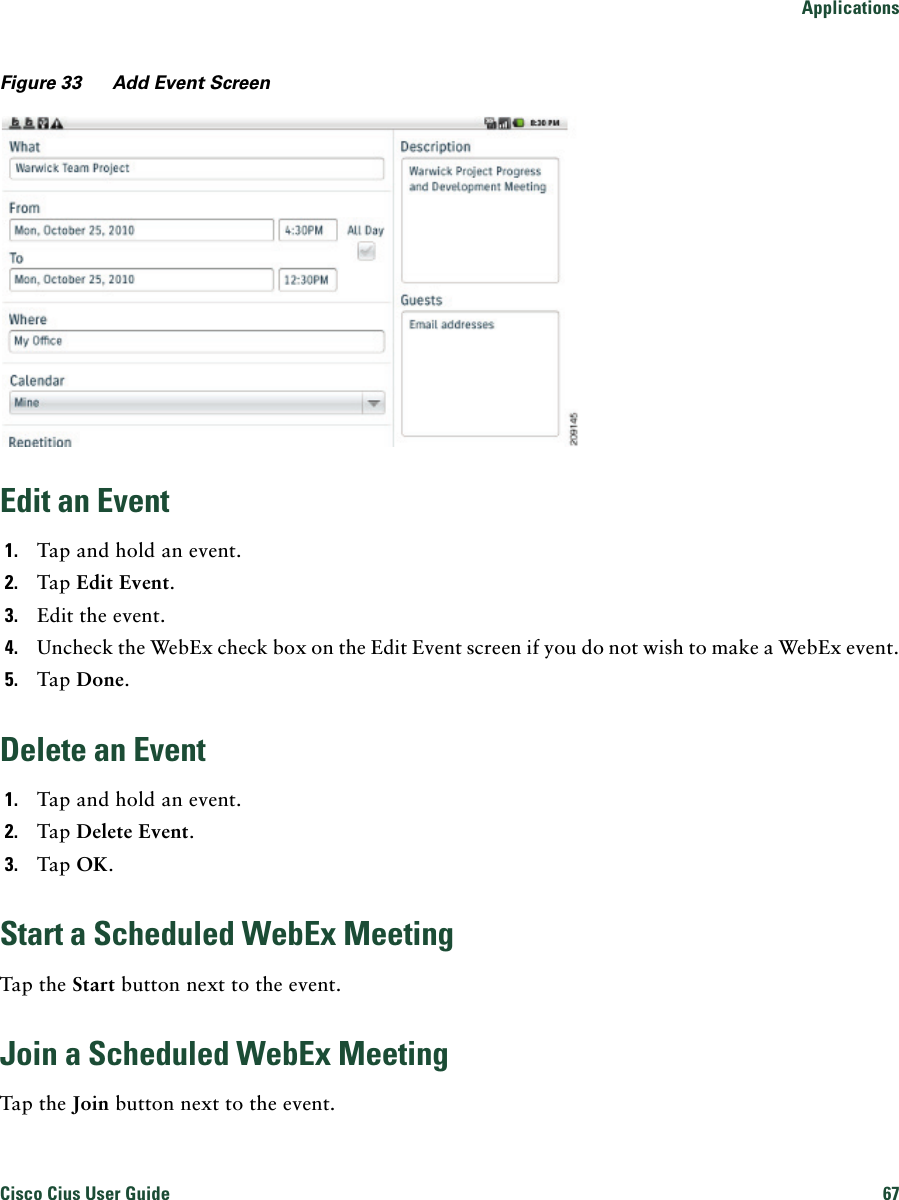 ApplicationsCisco Cius User Guide 67 Figure 33 Add Event ScreenEdit an Event1. Tap and hold an event.2. Tap Edit Event.3. Edit the event.4. Uncheck the WebEx check box on the Edit Event screen if you do not wish to make a WebEx event.5. Tap Done.Delete an Event1. Tap and hold an event.2. Tap Delete Event.3. Tap OK.Start a Scheduled WebEx MeetingTap the Start button next to the event.Join a Scheduled WebEx MeetingTap the Join button next to the event.