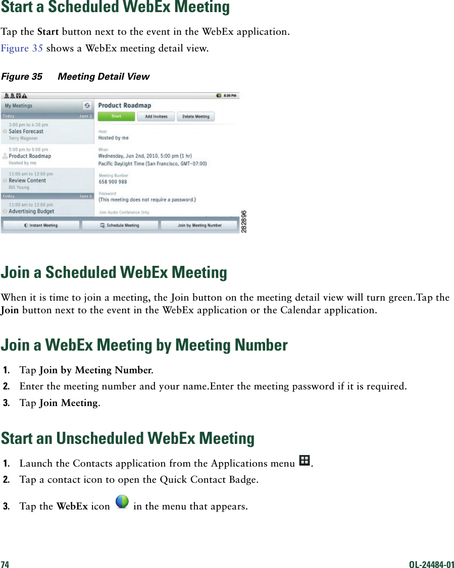 74 OL-24484-01 Start a Scheduled WebEx MeetingTap the Start button next to the event in the WebEx application.Figure 35 shows a WebEx meeting detail view.Figure 35 Meeting Detail ViewJoin a Scheduled WebEx MeetingWhen it is time to join a meeting, the Join button on the meeting detail view will turn green.Tap the Join button next to the event in the WebEx application or the Calendar application.Join a WebEx Meeting by Meeting Number1. Tap Join by Meeting Number.2. Enter the meeting number and your name.Enter the meeting password if it is required.3. Tap Join Meeting.Start an Unscheduled WebEx Meeting1. Launch the Contacts application from the Applications menu  .2. Tap a contact icon to open the Quick Contact Badge.3. Tap the WebEx icon   in the menu that appears.