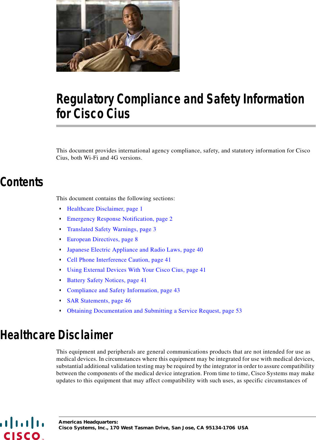  Americas Headquarters:Cisco Systems, Inc., 170 West Tasman Drive, San Jose, CA 95134-1706 USARegulatory Compliance and Safety Information for Cisco CiusThis document provides international agency compliance, safety, and statutory information for Cisco Cius, both Wi-Fi and 4G versions.ContentsThis document contains the following sections: • Healthcare Disclaimer, page 1 • Emergency Response Notification, page 2 • Translated Safety Warnings, page 3 • European Directives, page 8 • Japanese Electric Appliance and Radio Laws, page 40 • Cell Phone Interference Caution, page 41 • Using External Devices With Your Cisco Cius, page 41 • Battery Safety Notices, page 41 • Compliance and Safety Information, page 43 • SAR Statements, page 46 • Obtaining Documentation and Submitting a Service Request, page 53Healthcare DisclaimerThis equipment and peripherals are general communications products that are not intended for use as medical devices. In circumstances where this equipment may be integrated for use with medical devices, substantial additional validation testing may be required by the integrator in order to assure compatibility between the components of the medical device integration. From time to time, Cisco Systems may make updates to this equipment that may affect compatibility with such uses, as specific circumstances of 